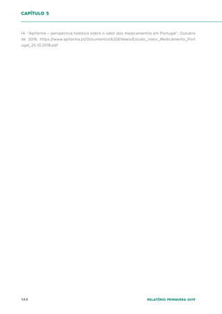 144 Relatório Primavera 2019
14. “Apifarma – perspectiva holística sobre o valor dos medicamentos em Portugal”, Outubro
de 2018, https://www.apifarma.pt/Documentos%20ENews/Estudo_Valor_Medicamento_Port
ugal_25.10.2018.pdf
capítulo 5
 