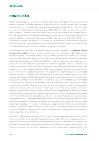 148 Relatório Primavera 2019
Conclusão
O tema selecionado para sustentar o Relatório de Primavera (RP) 2019 afirma-se e justifica-se
pela necessidade, por vezes adormecida, de se continuar a assumir a Saúde como um direito
humano, tal como o consagra a Declaração Universal do Direitos Humanos. No mesmo senti-
do, importa também afirmar claramente que o SNS está bem melhor do que muitos preten-
dem fazer crer – a evolução dos indicadores de saúde do país é apenas um exemplo. A ques-
tão é se, apesar disso, continua com capacidade para dar resposta ao constante aumento da
procura, às atuais necessidades de uma população cada vez mais envelhecida e também ca-
da vez mais exigente e se tem total capacidade para enfrentar e/ou pelear com um setor pri-
vado cada vez mais pujante, em termos de recursos técnicos/tecnológicos e humanos e ao
nível da qualidade que se exige nos cuidados e serviços oferecidos.
Este ano mais uma vez o RP coincide com o fim de um ciclo legislativo. Um balanço sobre a
atividade governativa do setor impôs-se desde logo. Foi realizado por três visões politica-
mente engajadas e assumidas. Delas, ressalta o tempo perdido em reformas que se impu-
nham e ficaram mais uma vez por concretizar. Dos diferentes grupos criados pelo primeiro
titular da pasta da saúde, da Reforma do SNS à Lei de Bases da Saúde, o que ficou para me-
mória futura é manifestamente pouco, face às expetativas geradas. Sobre a Lei de Bases da
Saúde, os constantes avanços e recuos estratégicos traduziram-se na aparente incapacidade
de promover consensos para a sua aprovação nesta legislatura. Salientou-se que as preocu-
pações e orientações políticas resultaram numa ação dominada pela procura da sustentação
financeira do SNS no imediato, sem se poder centrar na sustentabilidade técnica, estrutural,
humana e financeira do SNS, a longo prazo. Criticou-se a liberdade de escolha, considerando-
-se que serviu principalmente para tentar mascarar a ausência de respostas de proximidade
e criticaram-se os CSP a duas velocidades (USF e UCSP) e as dinâmicas associadas à criação
e organização das USF. Também a escassez de criação de lugares em CCI, nomeadamente
na área domiciliária e de saúde mental, revelam que esta foi uma aposta perdida na atual le-
gislatura. Os pontos positivos associados à análise deste ciclo governativo da saúde centram-
-se na Estratégia Integrada para a Alimentação Saudável, no Plano Nacional para a Atividade
e no Programa Nacional de Educação para a Saúde, Literacia e Autocuidados (que se deseja
ver implementado). Sugerem-se reformas de fundo no SNS que promovam garantias unifor-
mes de continuidade temporal e geográfica; de segurança clínica universal; de efetividade
medida por resultados em saúde a nível individual e populacional; de eficiência máxima, com-
batendo o desperdício a montante e incluindo a procura constante das prescrições baseadas
na melhor evidência disponível e em análises de relação custo/ganhos em saúde que garan-
tam a resposta às áreas anteriores.
Repensar o SNS é defendido como uma obrigação e defende-se que o seu principal proble-
ma e o seu desafio primordial, são os profissionais de saúde. Afirma-se a necessidade de re-
munerar a qualidade, recompensar as boas práticas e valorizar e reconhecer o trabalho dife-
renciado. A qualificação dos recursos humanos, a sua satisfação, a clara definição das car-
reiras profissionais e remunerações adequadas, a par do trabalho de equipa, da skill mix da
conclusão
 