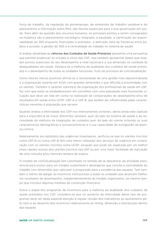 149
Saúde um direito humano
força de trabalho, da regulação do pluriemprego, de ambientes de trabalho saudável e do
planeamento e informação sobre RHS, são fatores essenciais para a boa governação em saú-
de. Para além da questão dos recursos humanos, os principais pontos a serem consagrados
na mudança são o planeamento estratégico integrado, a equidade, a clarificação da respon-
sabilidade do SNS enquanto financiador e prestador, a definição clara de fronteiras entre pú-
blico e privado, a gestão do SNS e a centralidade do cidadão no sistema de saúde.
A análise detalhada da reforma dos Cuidados de Saúde Primários apresenta uma perspetiva
que permite evidenciar as virtudes e vícios das USF, mas também apresentar dados que reve-
lam pontos essenciais do seu desempenho a nível nacional e a sua dimensão no combate às
desigualdades em saúde. Destaca-se a melhoria da qualidade dos cuidados de saúde presta-
dos e o desempenho de todas as unidades funcionais, fruto do processo de contratualização.
Como fatores menos positivos afirma-se a necessidade de uma gestão mais descentralizada
e a organização assente em ACeS com grandes dimensões o que dificulta a proximidade com
os utentes. Também o carácter voluntário da organização dos profissionais de saúde em USF,
fez com que estas se estabelecessem em concelhos com uma população mais favorecida, si-
tuação que deve ser tida em conta na realização de comparações de desempenho e/ou de
resultados em saúde entre UCSP, USF-A e USF-B, que podem ser influenciadas pelas caracte-
rísticas inerentes à população que servem.
Quando analisa a efetividade dos CSP nos internamentos evitáveis, alerta ainda este capítulo
para a importância de incluir diferentes variáveis, quer do lado do sistema de saúde e da ne-
cessidade de melhoria da integração de cuidados quer do lado do utente incluindo as suas
características demográficas e socioeconómicas e a sua capacidade de autogestão da doen-
ça crónica.
Relativamente aos episódios das urgências hospitalares, verificou-se que os utentes inscritos
numa USF-A ou numa USF-B têm uma menor utilização dos serviços de urgência em compa-
ração com os utentes inscritos numa UCSP, situação que pode ser explicada por um melhor
(mais rápido) acesso dos utentes inscritos nas USF ou por uma maior facilidade de marcação
de uma consulta e/ou menores tempos de espera.
O modelo de contratualização tem caminhado no sentido de se descentrar da atividade assis-
tencial para evoluir para um modelo sustentável e abrangente que concilia a centralidade do
cidadão com dimensões que valorizam a progressão para a excelência das equipas. Tem tam-
bém o mérito de alargar os incentivos institucionais a todas as unidades que alcancem melho-
res resultados de desempenho, independentemente do modelo organizativo, ao mesmo tem-
po que introduz algumas medidas de contenção financeira.
Sobre o papel dos programas de incentivos para a melhoria da qualidade dos cuidados de
saúde prestados nos CSP, considera-se que no aumento da efetividade deste tipo de pro-
gramas deve ser dada especial atenção à regular revisão dos indicadores ao ajustamento pe-
lo risco e ao desenho dos incentivos relativamente ao timing, dimensão e distribuição dentro
das equipas.
 