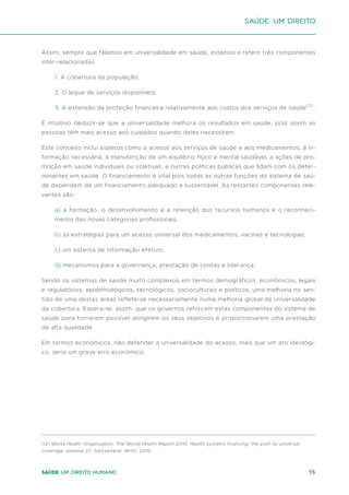 15
Saúde um direito humano
Assim, sempre que falamos em universalidade em saúde, estamos a referir três componentes
inter-relacionadas:
1. A cobertura da população;
2. O leque de serviços disponíveis;
3. A extensão da proteção financeira relativamente aos custos dos serviços de saúde(12)
.
É intuitivo deduzir-se que a universalidade melhora os resultados em saúde, pois assim as
pessoas têm mais acesso aos cuidados quando deles necessitam.
Este conceito inclui aspetos como o acesso aos serviços de saúde e aos medicamentos, à in-
formação necessária, à manutenção de um equilíbrio físico e mental saudável, a ações de pro-
moção em saúde individuais ou coletivas, e outras políticas públicas que lidam com os deter-
minantes em saúde. O financiamento é vital pois todas as outras funções do sistema de saú-
de dependem de um financiamento adequado e sustentável. As restantes componentes rele-
vantes são:
a) a formação, o desenvolvimento e a retenção dos recursos humanos e o reconheci-
mento das novas categorias profissionais;
b) as estratégias para um acesso universal dos medicamentos, vacinas e tecnologias;
c) um sistema de informação efetivo;
d) mecanismos para a governança, prestação de contas e liderança.
Sendo os sistemas de saúde muito complexos em termos demográficos, económicos, legais
e regulatórios, epidemiológicos, tecnológicos, socioculturais e políticos, uma melhoria no sen-
tido de uma destas áreas reflete-se necessariamente numa melhoria global da universalidade
da cobertura. Espera-se, assim, que os governos reforcem estas componentes do sistema de
saúde para tornarem possível atingirem os seus objetivos e proporcionarem uma prestação
de alta qualidade.
Em termos económicos, não defender a universalidade do acesso, mais que um ato ideológi-
co, seria um grave erro económico.
Saúde: um direito
(12) World Health Organization. The World Health Report 2010. Health systems financing: the path to universal
coverage. Geneva 27, Switzerland: WHO, 2010.
 