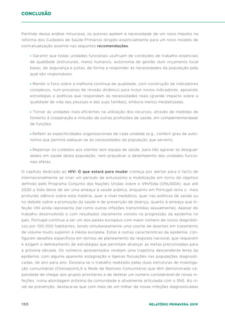 150 Relatório Primavera 2019
conclusão
Partindo dessa análise minuciosa, os autores apelam à necessidade de um novo impulso na
reforma dos Cuidados de Saúde Primários dirigido essencialmente para um novo modelo de
contratualização assente nas seguintes recomendações:
• Garantir que todas unidades funcionais usufruam de condições de trabalho essenciais
de qualidade (estruturais, meios humanos, autonomia de gestão dum orçamento local
base), de segurança e justas, de forma a responder às necessidades da população pela
qual são responsáveis.
• Manter o foco sobre a melhoria continua de qualidade, com construção de indicadores
complexos, num processo de revisão dinâmico para incluir novos indicadores, apoiando
estratégias e políticas que respondam às necessidades reais (grande impacto sobre a
qualidade de vida das pessoas e das suas famílias), embora menos mediatizadas.
• Tornar as unidades mais eficientes na utilização dos recursos, através de medidas de
fomento à cooperação e inclusão de outras profissões de saúde, em complementaridade
de funções.
• Refletir as especificidades organizacionais de cada unidade (e.g., conferir grau de auto-
nomia que permita adequar-se às necessidades da população que servem).
• Repensar os cuidados aos utentes sem equipa de saúde, para não agravar as desigual-
dades em saúde desta população, nem prejudicar o desempenho das unidades funcio-
nais afetas.
O capítulo dedicado ao HIV: O que estará para mudar começa por alertar para o facto de
internacionalmente se viver um período de entusiasmo e mobilização em torno do objetivo
definido pelo Programa Conjunto das Nações Unidas sobre o VIH/Sida (ONUSIDA): que até
2030 a Sida deixe de ser uma ameaça à saúde pública, enquanto em Portugal reina o mais
profundo silêncio sobre esta matéria, quer a nível mediático, quer nas políticas de saúde ou
no debate sobre a promoção da saúde e de prevenção de doença, quanto à ameaça que in-
feção VIH ainda representa (tal como outras infeções transmitidas sexualmente). Apesar do
trabalho desenvolvido e com resultados claramente visíveis na progressão da epidemia no
país, Portugal continua a ser um dos países europeus com maior número de novos diagnósti-
cos por 100 000 habitantes, tendo simultaneamente uma coorte de doentes em tratamento
de volume muito superior à média europeia. Estas e outras características da epidemia, con-
figuram desafios específicos em termos de planeamento da resposta nacional, que requerem
e exigem o delineamento de estratégias que permitam alcançar as metas preconizadas para
a próxima década. Os números apresentados revelam uma trajetória descendente lenta da
epidemia, com alguma aparente estagnação e ligeiras flutuações nas populações diagnosti-
cadas, de ano para ano. Destaca-se o trabalho realizado pelas duas estruturas de investiga-
ção comunitárias (CheckpointLX e Rede de Rastreio Comunitária) que têm demonstrado ca-
pacidade de chegar aos grupos prioritários e de detetar um número considerável de novas in-
feções, numa abordagem próxima da comunidade e ativamente articulada com o SNS. Ao ní-
vel da prevenção, destaca-se que com mais de um milhar de novas infeções diagnosticadas
 