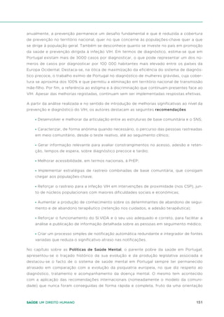 151
Saúde um direito humano
anualmente, a prevenção permanece um desafio fundamental e que é reduzida a cobertura
de prevenção no território nacional, quer no que concerne às populações-chave quer a que
se dirige à população geral. Também se desconhece quanto se investe no país em promoção
da saúde e prevenção dirigida à infeção VIH. Em termos de diagnóstico, estima-se que em
Portugal existam mais de 3000 casos por diagnosticar, o que pode representar um dos nú-
meros de casos por diagnosticar por 100 000 habitantes mais elevado entre os países da
Europa Ocidental. Destaca-se, na ótica de maximização da eficiência do sistema de diagnós-
tico precoce, o trabalho exímio de Portugal no diagnóstico de mulheres grávidas, cuja cober-
tura se aproxima dos 100% e que permitiu a eliminação em território nacional de transmissão
mãe-filho. Por fim, a referência ao estigma e à discriminação que continuam presentes face ao
VIH. Apesar das melhorias registadas, continuam sem ser implementadas respostas efetivas.
A partir da análise realizada e no sentido de introdução de melhorias significativas ao nível da
prevenção e diagnóstico do VIH, os autores destacam as seguintes recomendações:
• Desenvolver e melhorar da articulação entre as estruturas de base comunitária e o SNS;
• Caracterizar, de forma anónima quando necessário, o percurso das pessoas rastreadas
em meio comunitário, desde o teste reativo, até ao seguimento clínico;
• Gerar informação relevante para avaliar constrangimentos no acesso, adesão e reten-
ção, tempos de espera, sobre diagnóstico precoce e tardio;
• Melhorar acessibilidade, em termos nacionais, à PrEP;
• Implementar estratégias de rastreio combinadas de base comunitária, que consigam
chegar aos populações-chave;
• Reforçar o rastreio para a infeção VIH em intervenções de proximidade (nos CSP), jun-
to de núcleos populacionais com maiores dificuldades sociais e económicas;
• Aumentar a produção de conhecimento sobre os determinantes de abandono de segui-
mento e de abandono terapêutico (retenção nos cuidados, e adesão terapêutica);
• Reforçar o funcionamento do SI.VIDA e o seu uso adequado e correto, para facilitar a
análise e publicação de informação detalhada sobre as pessoas em seguimento médico;
• Criar um processo simples de notificação automática redundante e integrador de fontes
variadas que reduza o significativo atraso nas notificações.
No capítulo sobre as Políticas de Saúde Mental, o parente pobre da saúde em Portugal,
apresentou-se o traçado histórico da sua evolução e da produção legislativa associada e
destacou-se o facto de o sistema de saúde mental em Portugal sempre ter permanecido
atrasado em comparação com a evolução da psiquiatria europeia, no que diz respeito ao
diagnóstico, tratamento e acompanhamento da doença mental. O mesmo tem acontecido
com a aplicação das recomendações internacionais (nomeadamente o modelo da comuni-
dade) que nunca foram conseguidas de forma rápida e completa, fruto da uma orientação
 