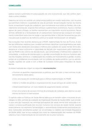 152 Relatório Primavera 2019
conclusão
política sempre sustentada em preocupações de cariz economicista, que não confere digni-
dade a estes cidadãos.
Salientou-se nunca ter existido um compromisso político em investir nesta área, com recursos
que permitam melhorar a qualidade de vida do portador de perturbação mental. Da mesma
forma, a importante função de cuidadores, que normalmente recai sobre as famílias, não é de-
vidamente reconhecida, exigindo-lhes esforços suplementares económicos, físicos e mentais
apesar de, para o Estado, as famílias representam um importante recurso económico. Nesse
sentido, defende-se a necessidade de um compromisso transversal que assegure um investi-
mento sustentável nesta área da Saúde e que permita dotar o SNS das ferramentas que pre-
cisa para que os objetivos de melhoria contínua na saúde mental possam ser atingidos.
Nas evoluções mais recentes destacou-se o PNSM, implementado há mais de 10 anos. A aná-
lise dos diferentes relatórios que o avaliam permitiram identificar constrangimentos que expli-
cam muitos dos obstáculos associados à melhoria dos cuidados de saúde mental. Entre eles,
destaca-se a baixa autonomia e capacidade de decisão dos responsáveis pela implementa-
ção do PNSM e dos centros de decisão locais, que compromete a melhoria dos cuidados na
comunidade, a ausência de coordenação e a grande concentração de recursos humanos ape-
nas nos hospitais centrais e a inadequação dos modelos de financiamento e gestão. A estes,
juntam-se os problemas na articulação com os cuidados de saúde primários, com as adminis-
trações regionais de saúde e com a Rede de Cuidados Continuados Integrados de Saúde
Mental.
A análise realizada deu origem às seguintes recomendações:
• Priorizar as questões organizacionais e políticas, que têm sido o maior entrave no de-
senvolvimento deste plano;
• Criar uma equipa de coordenação para a efetiva implementação do PNSM;
• Alterar o modelo de gestão e organizacional dos atuais serviços de saúde mental;
• Desenvolver/repensar um novo modelo de pagamento destes serviços;
• Criar uma carteira de serviços mínimos de prestação de cuidados, para diminuir as assi-
metrias territoriais a nível nacional.
O capítulo sobre as Políticas de Saúde Mental debruçou-se também sobre a escassez de psi-
cólogos no SNS, partindo da avaliação da Organização Mundial de Saúde (OMS), que conside-
ra que uma das fraquezas nas reformas portuguesas de saúde mental está associada à es-
cassez e à baixa qualificação dos recursos humanos nos serviços de saúde mental, assente
essencialmente no tratamento farmacológico, e apresentando componentes psicossociais po-
bres. Conclusões semelhantes podem ser encontradas no relatório da Entidade Reguladora
da Saúde (ERS), que na sua avaliação dos níveis de implementação das medidas do PNSM,
salienta a fraca implementação do recrutamento de recursos humanos.
 