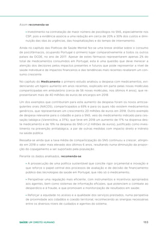 153
Saúde um direito humano
Assim recomenda-se:
• Investimento na contratação de maior número de psicólogos no SNS, especialmente nos
CSP, pois a evidência associa a uma redução em cerca de 20% a 30% dos custos e dimi-
nuição das idas às urgências, das hospitalizações e do tempo de internamento.
Ainda no capítulo das Políticas de Saúde Mental fez-se uma breve análise sobre o consumo
de psicofármacos, ocupando Portugal o primeiro lugar comparativamente a todos os outros
países da OCDE, no ano de 2017. Apesar de estes fármacos representarem apenas 2% do
total de medicamentos consumidos em Portugal, esta é uma questão que deve merecer a
atenção dos decisores pelos impactos presentes e futuros que pode representar a nível de
saúde individual e de impactos financeiros e das tendências mais recentes revelarem um con-
sumo crescente.
No capítulo do Medicamento o primeiro estudo analisou a despesa com medicamentos, evi-
denciando um ligeiro aumento em anos recentes, explicado em parte pelas novas moléculas
comparticipadas em ambulatório (cerca de 56 novas moléculas, nos últimos 4 anos), que re-
presentaram mais de 40 milhões de euros de encargos em 2018.
Um dos exemplos que contribuíram para este aumento da despesa foram os novos anticoa-
gulantes orais (NACOS), comparticipados a 69% e para os quais não existem medicamentos
genéricos, que representaram um crescimento 20 milhões de euros em 2018. Outro exemplo
de despesa relevante para o cidadão e para o SNS, veio do medicamento indicado para ces-
sação tabágica (Vareniclina, a 37%), que teve em 2018 um aumento de 17% na dispensa des-
te medicamento e de 19% na despesa do SNS (+1,2 milhões de euros), justificado como inves-
timento na prevenção antitabágica, a par de outras medidas com impacto direto e indireto
na saúde pública.
Ressalta-se ainda que a taxa média de comparticipação do SNS continuou a crescer, atingin-
do em 2018 o valor mais elevado dos últimos 6 anos, resultando numa diminuição da propor-
ção do copagamento a ser suportado pela população.
Perante os dados analisados, recomenda-se:
• A prossecução de uma política sustentável que concilie rigor orçamental e inovação e
que reforce o papel central dos processos de avaliação e de decisão de financiamento
público das tecnologias da saúde em Portugal, que não só o medicamento;
• Perspetivar uma regulação mais eficiente, com instrumentos e incentivos apropriados
aos agentes, bem como sistemas de informação eficazes, que potenciem o combate ao
desperdício e à fraude, e que promovam a monitorização de resultados em saúde;
• Reforçar a equidade no acesso e a qualidade dos serviços prestados, numa perspetiva
de proximidade aos cidadãos e coesão territorial, reconhecendo as sinergias necessárias
entre os diversos níveis de cuidados e agentes do sistema.
 