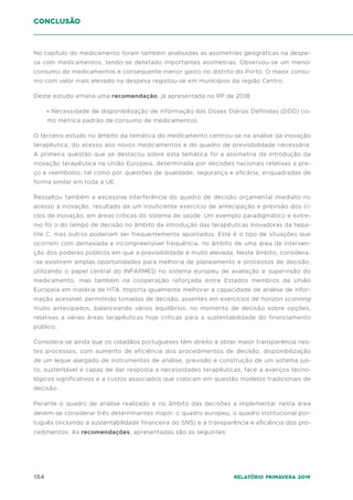 154 Relatório Primavera 2019
conclusão
No capítulo do medicamento foram também analisadas as assimetrias geográficas na despe-
sa com medicamentos, tendo-se detetado importantes assimetrias. Observou-se um menor
consumo de medicamentos e consequente menor gasto no distrito do Porto. O maior consu-
mo com valor mais elevado na despesa registou-se em municípios da região Centro.
Deste estudo emana uma recomendação, já apresentada no RP de 2018:
• Necessidade de disponibilização de informação das Doses Diárias Definidas (DDD) co-
mo métrica padrão de consumo de medicamentos.
O terceiro estudo no âmbito da temática do medicamento centrou-se na análise da inovação
terapêutica, do acesso aos novos medicamentos e do quadro de previsibilidade necessária.
A primeira questão que se destacou sobre esta temática foi a assimetria da introdução da
inovação terapêutica na União Europeia, determinada por decisões nacionais relativas a pre-
ço e reembolso, tal como por questões de qualidade, segurança e eficácia, enquadradas de
forma similar em toda a UE.
Ressaltou também a excessiva interferência do quadro de decisão orçamental imediato no
acesso à inovação, resultado de um insuficiente exercício de antecipação e previsão dos ci-
clos de inovação, em áreas críticas do sistema de saúde. Um exemplo paradigmático e extre-
mo foi o do tempo de decisão no âmbito da introdução das terapêuticas inovadoras da hepa-
tite C, mas outros poderiam ser frequentemente apontados. Este é o tipo de situações que
ocorrem com demasiada e incompreensível frequência, no âmbito de uma área de interven-
ção dos poderes públicos em que a previsibilidade é muito elevada. Neste âmbito, considera-
-se existirem amplas oportunidades para melhoria de planeamento e processos de decisão,
utilizando o papel central do INFARMED no sistema europeu de avaliação e supervisão do
medicamento, mas também na cooperação reforçada entre Estados membros da União
Europeia em matéria de HTA. Importa igualmente melhorar a capacidade de análise de infor-
mação acessível, permitindo tomadas de decisão, assentes em exercícios de horizon scanning
muito antecipados, balanceando vários equilíbrios, no momento de decisão sobre opções,
relativas a várias áreas terapêuticas hoje críticas para a sustentabilidade do financiamento
público.
Considera-se ainda que os cidadãos portugueses têm direito a obter maior transparência nes-
tes processos, com aumento de eficiência dos procedimentos de decisão, disponibilização
de um leque alargado de instrumentos de análise, previsão e construção de um sistema jus-
to, sustentável e capaz de dar resposta a necessidades terapêuticas, face a avanços tecno-
lógicos significativos e a custos associados que colocam em questão modelos tradicionais de
decisão.
Perante o quadro de análise realizado e no âmbito das decisões a implementar nesta área
devem-se considerar três determinantes major: o quadro europeu, o quadro institucional por-
tuguês (incluindo a sustentabilidade financeira do SNS) e a transparência e eficiência dos pro-
cedimentos. As recomendações, apresentadas são as seguintes:
 