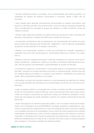 155
Saúde um direito humano
• Garantir ambiente propicio à inovação, com sustentabilidade das políticas públicas, na
totalidade do quadro de políticas comunitárias e nacionais, desde a I&D+i até ao
mercado;
• Abrir espaço para decisões tecnicamente harmonizadas no quadro comunitário, não
apenas no período pré-AIM, mas durante todo o ciclo de vida da inovação (envolvendo
maior coordenação de entidades e grupos de trabalho, ex. EMA, EUnetHTA, Grupo de
Valetta e outros);
• Atribuir maior papel dos doentes (ou patient advocacy groups) em todo o processo de
decisão e não apenas no quadro pré-AIM como atualmente acontece;
• Incrementar transparência dos procedimentos de harmonização de fixação de preço
quer do lado das empresas quer do lado dos “pagadores”, face à imperiosa necessidade
de garantir acesso equitativo no espaço comunitário;
• Planear com antecipação razoável os ciclos de introdução da inovação, impedindo a
repetição cíclica de casos de decisão por “necessidade imperiosa e urgente” (ex. hepa-
tite C);
• Realizar exercícios regulares de horizon scanning, realizados em conjunto entre autori-
dades reguladoras, “pagadores” públicos e privados e empresas proprietárias da inova-
ção, afim de garantir previsibilidade e sustentabilidade ao quadro de decisão;
• Incrementar o papel de “stakeholders” na discussão pública e transparente no período
pós-AIM, incluindo as revisões periódicas de preço e comparticipação, matéria que não
diz respeito apenas ao Estado e à indústria, mas também a utilizadores do sistema de
saúde, SNS e subsistemas públicos ou privados;
• Normalizar os preços de decisão assentes na contratualização de objetivos em Saúde,
com revisão periódica de indicadores em monitorização nos termos de contratos trans-
parentes;
• Ligar os aspetos relativos à introdução da inovação no âmbito do SNS à sustentabilida-
de do seu financiamento, determinada por vasos comunicantes entre vários tipos de de-
cisões com impacto orçamental (ex. genéricos, preços de referência, avaliação e reava-
liação das tecnologias de saúde utilizadas), assente num quadro orçamental de decisão
plurianual;
• Dotar Portugal de um sistema de decisão público, com um quadro institucional estabi-
lizado, com a passagem do atual INFARMED a entidade reguladora independente, assu-
mindo a supervisão de medicamentos e outras tecnologias de saúde (incluindo a ligação
com entidade promotora da investigação clínica), parte da rede europeia que já integra
(estendendo competências a HTA), incluindo avaliação técnica com impacto no preço e
reembolso, e deixando para o Governo (separando procedimentos), no quadro das com-
petências estabelecidas em sede de OE, a decisão final sobre preço e comparticipações
para assegurar o necessário equilíbrio da despesa pública.
 