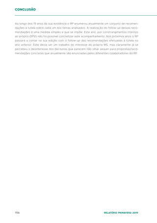 156 Relatório Primavera 2019
conclusão
Ao longo dos 19 anos da sua existência o RP enumerou anualmente um conjunto de recomen-
dações à tutela sobre cada um dos temas analisados. A realização do follow-up dessas reco-
mendações é uma medida simples e que se impõe. Este ano, por constrangimentos internos
ao próprio OPSS não foi possível concretizar este acompanhamento. Nos próximos anos o RP
passará a contar na sua edição com o follow-up das recomendações efetuadas à tutela no
ano anterior. Este devia ser um trabalho do interesse do próprio MS, mas claramente já se
percebeu o desinteresse dos decisores que parecem não olhar sequer para propostas/reco-
mendações concretas que anualmente são enunciadas pelos diferentes colaboradores do RP.
 