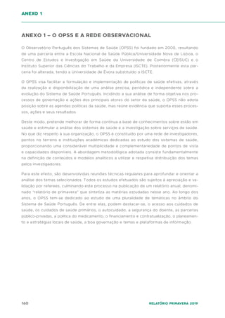 160 Relatório Primavera 2019
ANEXO 1 – O OPSS E A REDE OBSERVACIONAL
O Observatório Português dos Sistemas de Saúde (OPSS) foi fundado em 2000, resultando
de uma parceria entre a Escola Nacional de Saúde Pública/Universidade Nova de Lisboa, o
Centro de Estudos e Investigação em Saúde da Universidade de Coimbra (CEISUC) e o
Instituto Superior das Ciências do Trabalho e da Empresa (ISCTE). Posteriormente esta par-
ceria foi alterada, tendo a Universidade de Évora substituído o ISCTE.
O OPSS visa facilitar a formulação e implementação de políticas de saúde efetivas, através
da realização e disponibilização de uma análise precisa, periódica e independente sobre a
evolução do Sistema de Saúde Português. Incidindo a sua análise de forma objetiva nos pro-
cessos de governação e ações dos principais atores do setor da saúde, o OPSS não adota
posição sobre as agendas políticas da saúde, mas reúne evidência que suporta esses proces-
sos, ações e seus resultados.
Deste modo, pretende melhorar de forma contínua a base de conhecimentos sobre estão em
saúde e estimular a análise dos sistemas de saúde e a investigação sobre serviços de saúde.
No que diz respeito à sua organização, o OPSS é constituído por uma rede de investigadores,
peritos no terreno e instituições académicas dedicadas ao estudo dos sistemas de saúde,
proporcionando uma considerável multiplicidade e complementariedade de pontos de vista
e capacidades disponíveis. A abordagem metodológica adotada consiste fundamentalmente
na definição de conteúdos e modelos analíticos a utilizar e respetiva distribuição dos temas
pelos investigadores.
Para este efeito, são desenvolvidas reuniões técnicas regulares para aprofundar e orientar a
análise dos temas selecionados. Todos os estudos efetuados são sujeitos à apreciação e va-
lidação por referees, culminando este processo na publicação de um relatório anual, denomi-
nado “relatório de primavera” que sintetiza as matérias estudadas nesse ano. Ao longo dos
anos, o OPSS tem-se dedicado ao estudo de uma pluralidade de temáticas no âmbito do
Sistema de Saúde Português. De entre elas, podem destacar-se, o acesso aos cuidados de
saúde, os cuidados de saúde primários, o autocuidado, a segurança do doente, as parcerias
público-privadas, a política do medicamento, o financiamento e contratualização, o planeamen-
to e estratégias locais de saúde, a boa governação e temas e plataformas de informação.
anexo 1
 