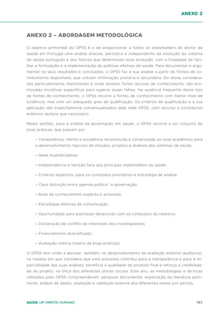 161
Saúde um direito humano
ANEXO 2 – ABORDAGEM METODOLÓGICA
O objetivo primordial do OPSS é o de proporcionar a todos os stakeholders do sector da
saúde em Portugal uma análise precisa, periódica e independente da evolução do sistema
de saúde português e dos fatores que determinam essa evolução, com a finalidade de faci-
litar a formulação e a implementação de políticas efetivas de saúde. Para documentar e argu-
mentar os seus resultados e conclusões, o OPSS faz a sua análise a partir de fontes de co-
nhecimento disponíveis, que utilizam informação primária e secundária. Em áreas considera-
das particularmente importantes e onde existam fortes lacunas de conhecimento, são pro-
movidas iniciativas específicas para superar essas falhas. Na ausência frequente deste tipo
de fontes de conhecimento, o OPSS recorre a fontes de conhecimento com menor nível de
evidência, mas com um adequado grau de qualificação. Os critérios de qualificação e a sua
aplicação são explicitamente consensualizados pela rede OPSS, com recurso a contributos
externos sempre que necessário.
Neste sentido, para a análise da governação em saúde, o OPSS recorre a um conjunto de
boas práticas, que passam por:
– Competência, mérito e excelência reconhecida e comprovada ao nível académico para
o desenvolvimento rigoroso de estudos, projetos e análises dos sistemas de saúde;
– Rede multidisciplinar;
– Independência e isenção face aos principais stakeholders da saúde;
– Critérios explícitos, para os conteúdos prioritários e estratégia de análise;
– Clara distinção entre agenda política” e governação;
– Base de conhecimento explícita e acessível;
– Estratégias efetivas de comunicação;
– Oportunidade para expressar desacordo com os conteúdos do relatório;
– Declaração de conflito de interesses dos investigadores;
– Financiamento diversificado;
– Avaliação interna (matriz de boas práticas).
O OPSS tem vindo a apostar, também, no desenvolvimento da avaliação externa (auditoria),
na medida em que considera que este processo contribui para a transparência e para a im-
parcialidade das suas análises, beneficia a qualidade do produto final e reforça a credibilida-
de do projeto, na ótica dos diferentes atores sociais. Este ano, as metodologias e técnicas
utilizadas pelo OPSS compreenderam: pesquisa documental, exploração da literatura perti-
nente, análise de dados, avaliação e validação externa dos diferentes temas por peritos.
anexo 2
 