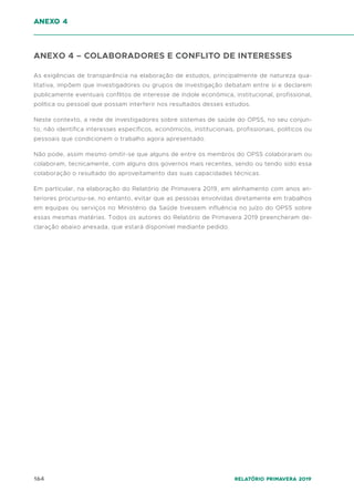 164 Relatório Primavera 2019
ANEXO 4 – COLABORADORES E CONFLITO DE INTERESSES
As exigências de transparência na elaboração de estudos, principalmente de natureza qua-
litativa, impõem que investigadores ou grupos de investigação debatam entre si e declarem
publicamente eventuais conflitos de interesse de índole económica, institucional, profissional,
política ou pessoal que possam interferir nos resultados desses estudos.
Neste contexto, a rede de investigadores sobre sistemas de saúde do OPSS, no seu conjun-
to, não identifica interesses específicos, económicos, institucionais, profissionais, políticos ou
pessoais que condicionem o trabalho agora apresentado.
Não pode, assim mesmo omitir-se que alguns de entre os membros do OPSS colaboraram ou
colaboram, tecnicamente, com alguns dos governos mais recentes, sendo ou tendo sido essa
colaboração o resultado do aproveitamento das suas capacidades técnicas.
Em particular, na elaboração do Relatório de Primavera 2019, em alinhamento com anos an-
teriores procurou-se, no entanto, evitar que as pessoas envolvidas diretamente em trabalhos
em equipas ou serviços no Ministério da Saúde tivessem influência no juízo do OPSS sobre
essas mesmas matérias. Todos os autores do Relatório de Primavera 2019 preencheram de-
claração abaixo anexada, que estará disponível mediante pedido.
anexo 4
 