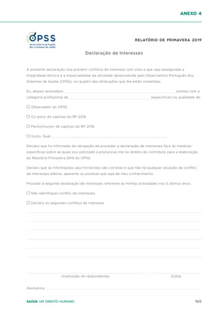 165
Saúde um direito humano
anexo 4
Declaração de Interesses
A presente declaração visa prevenir conflitos de interesse com vista a que seja assegurada a
integridade técnica e a imparcialidade da atividade desenvolvida pelo Observatório Português dos
Sistemas de Saúde (OPSS), no quadro das atribuições que lhe estão cometidas.
Eu, abaixo assinada/o (nome) com a
categoria profissional de (especificar) na qualidade de:
☐ Observador do OPSS
☐ Co-autor de capítulo do RP 2018
☐ Perito/revisor de capítulo do RP 2018
☐ Outro. Qual ..................................................................................................................................
Declaro que fui informado da obrigação de proceder a declaração de interesses face às matérias
específicas sobre as quais sou solicitado a pronunciar-me no âmbito do contributo para a elaboração
do Relatório Primavera 2019 do OPSS.
Declaro que as informações aqui fornecidas são corretas e que não há qualquer situação de conflito
de interesses efetiva, aparente ou possível que seja de meu conhecimento.
Procedo à seguinte declaração de interesses referente às minhas actividades nos 5 últimos anos:
☐ Não identifiquei conflito de interesses
☐ Declaro os seguintes conflitos de interesse:
Assinatura:
(Instituição do respondente) (Data)
,
Relatório de Primavera 2019
 