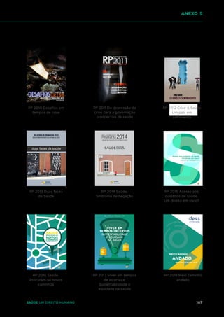 167
Saúde um direito humano
RP 2010 Desafios em
tempos de crise
RP 2011 Da depressão da
crise para a governação
prospectiva da saúde
RP 2013 Duas faces
da Saúde
RP 2014 Saúde.
Síndroma de negação
RP 2015 Acesso aos
cuidados de saúde.
Um direito em risco?
RP 2016 Saúde.
Procuram-se novos
caminhos
RP 2017 Viver em tempos
de incerteza:
Sustentabilidade e
equidade na saúde
RP 2018 Meio caminho
andado
anexo 5
relatório de primavera 2017
RP 2012 Crise & Saúde
Um país em
sofrimento
 