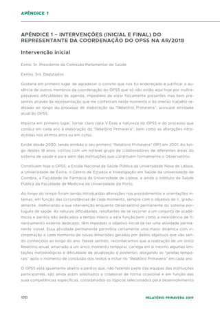170 Relatório Primavera 2019
APÊNDICE 1 – INTERVENÇÕES (INICIAL E FINAL) DO
REPRESENTANTE DA COORDENAÇÃO DO OPSS NA AR/2018
Intervenção inicial
Exmo. Sr. Presidente da Comissão Parlamentar de Saúde
Exmos. Srs. Deputados
Gostaria em primeiro lugar de agradecer o convite que nos foi endereçado e justificar a au-
sência de outros membros da coordenação do OPSS que só não estão aqui hoje por inultra-
passáveis dificuldades de agenda, impedidos de estar fisicamente presentes mas bem pre-
sentes através da representação que me conferiram neste momento e do imenso trabalho re-
alizado ao longo do processo de elaboração do “Relatório Primavera”, principal atividade
atual do OPSS.
Importa em primeiro lugar, tornar claro para V.Exas a natureza do OPSS e do processo que
conduz em cada ano à elaboração do “Relatório Primavera”, bem como as alterações intro-
duzidas nos últimos anos ou em curso.
Existe desde 2000, tendo emitido o seu primeiro “Relatório Primavera” (RP) em 2001. Ao lon-
go destes 18 anos, contou com um notável grupo de colaboradores de diferentes áreas do
sistema de saúde e para além das instituições que constituem formalmente o Observatório.
Constituem hoje o OPSS, a Escola Nacional de Saúde Pública da Universidade Nova de Lisboa,
a Universidade de Évora, o Centro de Estudos e Investigação em Saúde da Universidade de
Coimbra, a Faculdade de Farmácia da Universidade de Lisboa, e ainda o Instituto de Saúde
Pública da Faculdade de Medicina da Universidade do Porto.
Ao longo do tempo foram sendo introduzidas alterações nos procedimentos e orientações in-
ternas, em função das circunstâncias de cada momento, sempre com o objetivo de ir, gradu-
almente, melhorando a sua intervenção enquanto Observatório permanente do sistema por-
tuguês de saúde. As naturais dificuldades, resultantes de se recorrer a um conjunto de acadé-
micos e peritos não dedicados a tempo inteiro a esta função,bem como a inexistência de fi-
nanciamento externo dedicado, têm impedido o objetivo inicial de ter uma atividade perma-
nente visível. Essa atividade permanente permitiria certamente uma maior dinâmica com in-
corporação a cada momento de novas dimensões geradas por dados objetivos que vão sen-
do conhecidos ao longo do ano. Nesse sentido, reconhecemos que a realização de um único
Relatório anual, amarrado a um único momento temporal, carrega em si mesmo algumas limi-
tações metodológicas e dificuldade de atualização a posteriori, alargando as “janelas tempo-
rais” após o momento de conclusão dos textos a incluir no “Relatório Primavera” em cada ano.
O OPSS está igualmente aberto a peritos que, não fazendo parte das equipas das instituições
participantes, são ainda assim solicitados a colaborar de forma ocasional e em função das
suas competências específicas, considerados os tópicos selecionados para desenvolvimento
apêndice 1
 