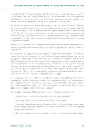 171
Saúde um direito humano
em cada “Relatório Primavera”, sendo a decisão relativamente aos temas a desenvolver (ca-
pítulos do RP), bem como a selecção dos autores dos trabalhos incluídos da exclusiva respon-
sabilidade dos membros da coordenação do OPSS sem qualquer pressão quer das lideranças
institucionais das entidades participantes ou de quaisquer outras entidades.
A Coordenação do OPSS não exerce qualquer função de critica quanto à natureza do traba-
lho livremente realizado pelos peritos por si convidados, tendo sido prática estabelecida, des-
de há muito tempo, a emissão de parecer externo, prévio à publicação dos textos incluídos
no RP. Esse parecer externo é assim emitido por peritos independentes, selecionados pela
coordenação do OPSS, em função das suas competências mas que, não tendo participado
na redação dos textos a publicar, exercem uma função independente de revisão externa da
qualidade dos mesmos.
Assim, para cada capítulo do RP há sempre uma validação externa realizada por peritos inde-
pendentes, seguida de uma análise interna orientada para a coerência da escrita entre os vá-
rios capítulos.
No processo de avaliação relativo à elaboração do RP2018 foram convidados e aceitaram par-
ticipar 18 peritos. À coordenação do OPSS não foram comunicadas quaisquer falhas graves
ou dignas de intervenção extraordinária, quer quanto à falta de qualidade do trabalho reali-
zado, quer quanto a deficiências de carácter metodológico. Este sistema estará sempre em
processo de melhoria contínua e é concebível que entre vários cenários possíveis, possa no
futuro vir a estar mais aproximado de um sistema tradicional de “peer-review” vinculativo. Es-
sa é uma questão em aberto bem como a questão ainda em debate interno quanto à consti-
tuição de um Conselho Científico permanente, independente da coordenação institucional do
OPSS e com intervenção na definição das áreas de intervenção.
Na sua configuração atual, e após o novo protocolo estabelecido em 2017, o OPSS definiu a
finalidade de “proporcionar a todos aqueles que, de uma maneira ou outra, podem influen-
ciar a saúde em Portugal, uma análise precisa, periódica e independente da evolução do sis-
tema de saúde português e dos fatores que a determinam. O propósito é facilitar a formula-
ção e implementação de políticas de saúde efetivas.”
Os principais objetivos do OPSS, aquilo que nos tem motivado, são os seguintes:
• analisar prospetivamente a evolução do sistema de saúde português;
• tornar essa análise facilmente acessível a todos os interessados;
• constituir e melhorar continuamente uma base de conhecimentos sobre a gestão e po-
líticas da saúde, de forma a estimular a análise dos sistemas de saúde e a investigação
sobre serviços de saúde;
• reforçar as relações de trabalho com outras instituições e projetos Europeus similares.
intervenção inicial do representante da coordenação do opss na ar/2018
 