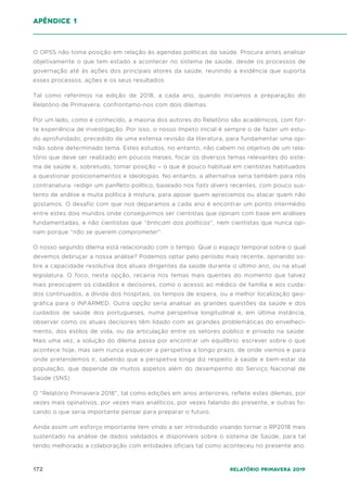 172 Relatório Primavera 2019
O OPSS não toma posição em relação às agendas políticas da saúde. Procura antes analisar
objetivamente o que tem estado a acontecer no sistema de saúde, desde os processos de
governação até às ações dos principais atores da saúde, reunindo a evidência que suporta
esses processos, ações e os seus resultados.
Tal como referimos na edição de 2018, a cada ano, quando iniciamos a preparação do
Relatório de Primavera, confrontamo-nos com dois dilemas.
Por um lado, como é conhecido, a maioria dos autores do Relatório são académicos, com for-
te experiência de investigação. Por isso, o nosso ímpeto inicial é sempre o de fazer um estu-
do aprofundado, precedido de uma extensa revisão da literatura, para fundamentar uma opi-
nião sobre determinado tema. Estes estudos, no entanto, não cabem no objetivo de um rela-
tório que deve ser realizado em poucos meses, focar os diversos temas relevantes do siste-
ma de saúde e, sobretudo, tomar posição – o que é pouco habitual em cientistas habituados
a questionar posicionamentos e ideologias. No entanto, a alternativa seria também para nós
contranatura: redigir um panfleto político, baseado nos faits divers recentes, com pouco sus-
tento de análise e muita política à mistura, para apoiar quem apreciamos ou atacar quem não
gostamos. O desafio com que nos deparamos a cada ano é encontrar um ponto intermédio
entre estes dois mundos onde conseguirmos ser cientistas que opinam com base em análises
fundamentadas, e não cientistas que “brincam aos políticos”, nem cientistas que nunca opi-
nam porque “não se querem comprometer”.
O nosso segundo dilema está relacionado com o tempo. Qual o espaço temporal sobre o qual
devemos debruçar a nossa análise? Podemos optar pelo período mais recente, opinando so-
bre a capacidade resolutiva dos atuais dirigentes da saúde durante o último ano, ou na atual
legislatura. O foco, nesta opção, recairia nos temas mais quentes do momento que talvez
mais preocupem os cidadãos e decisores, como o acesso ao médico de família e aos cuida-
dos continuados, a dívida dos hospitais, os tempos de espera, ou a melhor localização geo-
gráfica para o INFARMED. Outra opção seria analisar as grandes questões da saúde e dos
cuidados de saúde dos portugueses, numa perspetiva longitudinal e, em última instância,
observar como os atuais decisores têm lidado com as grandes problemáticas do envelheci-
mento, dos estilos de vida, ou da articulação entre os setores público e privado na saúde.
Mais uma vez, a solução do dilema passa por encontrar um equilíbrio: escrever sobre o que
acontece hoje, mas sem nunca esquecer a perspetiva a longo prazo, de onde viemos e para
onde pretendemos ir, sabendo que a perspetiva longa diz respeito à saúde e bem-estar da
população, que depende de muitos aspetos além do desempenho do Serviço Nacional de
Saúde (SNS).
O “Relatório Primavera 2018”, tal como edições em anos anteriores, reflete estes dilemas, por
vezes mais opinativos, por vezes mais analíticos, por vezes falando do presente, e outras fo-
cando o que seria importante pensar para preparar o futuro.
Ainda assim um esforço importante tem vindo a ser introduzido visando tornar o RP2018 mais
sustentado na análise de dados validados e disponíveis sobre o sistema de Saúde, para tal
tendo melhorado a colaboração com entidades oficiais tal como aconteceu no presente ano.
apêndice 1
 