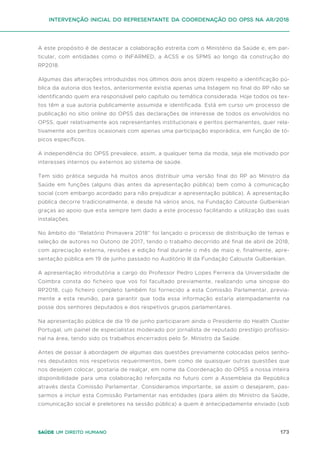 173
Saúde um direito humano
A este propósito é de destacar a colaboração estreita com o Ministério da Saúde e, em par-
ticular, com entidades como o INFARMED, a ACSS e os SPMS ao longo da construção do
RP2018.
Algumas das alterações introduzidas nos últimos dois anos dizem respeito a identificação pú-
blica da autoria dos textos, anteriormente existia apenas uma listagem no final do RP não se
identificando quem era responsável pelo capítulo ou temática considerada. Hoje todos os tex-
tos têm a sua autoria publicamente assumida e identificada. Está em curso um processo de
publicação no sitio online do OPSS das declarações de interesse de todos os envolvidos no
OPSS, quer relativamente aos representantes institucionais e peritos permanentes, quer rela-
tivamente aos peritos ocasionais com apenas uma participação esporádica, em função de tó-
picos específicos.
A independência do OPSS prevalece, assim, a qualquer tema da moda, seja ele motivado por
interesses internos ou externos ao sistema de saúde.
Tem sido prática seguida há muitos anos distribuir uma versão final do RP ao Ministro da
Saúde em funções (alguns dias antes da apresentação pública) bem como à comunicação
social (com embargo acordado para não prejudicar a apresentação pública). A apresentação
pública decorre tradicionalmente, e desde há vários anos, na Fundação Calouste Gulbenkian
graças ao apoio que esta sempre tem dado a este processo facilitando a utilização das suas
instalações.
No âmbito do “Relatório Primavera 2018” foi lançado o processo de distribuição de temas e
seleção de autores no Outono de 2017, tendo o trabalho decorrido até final de abril de 2018,
com apreciação externa, revisões e edição final durante o mês de maio e, finalmente, apre-
sentação pública em 19 de junho passado no Auditório III da Fundação Calouste Gulbenkian.
A apresentação introdutória a cargo do Professor Pedro Lopes Ferreira da Universidade de
Coimbra consta do ficheiro que vos foi facultado previamente, realizando uma sinopse do
RP2018, cujo ficheiro completo também foi fornecido a esta Comissão Parlamentar, previa-
mente a esta reunião, para garantir que toda essa informação estaria atempadamente na
posse dos senhores deputados e dos respetivos grupos parlamentares.
Na apresentação pública de dia 19 de junho participaram ainda o Presidente do Health Cluster
Portugal, um painel de especialistas moderado por jornalista de reputado prestígio profissio-
nal na área, tendo sido os trabalhos encerrados pelo Sr. Ministro da Saúde.
Antes de passar à abordagem de algumas das questões previamente colocadas pelos senho-
res deputados nos respetivos requerimentos, bem como de quaisquer outras questões que
nos desejem colocar, gostaria de realçar, em nome da Coordenação do OPSS a nossa inteira
disponibilidade para uma colaboração reforçada no futuro com a Assembleia da República
através desta Comissão Parlamentar. Consideramos importante, se assim o desejarem, pas-
sarmos a incluir esta Comissão Parlamentar nas entidades (para além do Ministro da Saúde,
comunicação social e preletores na sessão pública) a quem é antecipadamente enviado (sob
intervenção inicial do representante da coordenação do opss na ar/2018
 