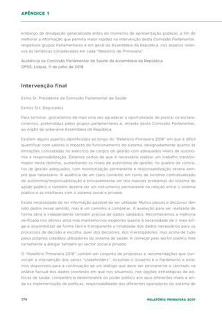 174 Relatório Primavera 2019
embargo de divulgação generalizada antes do momento de apresentação pública), a fim de
melhorar a informação que permita maior rapidez na intervenção desta Comissão Parlamentar,
respetivos grupos Parlamentares e em geral da Assembleia da República, nos aspetos relati-
vos às temáticas consideradas em cada “Relatório de Primavera”.
Audiência na Comissão Parlamentar de Saúde da Assembleia da República
OPSS, Lisboa, 11 de julho de 2018
Intervenção final
Exmo Sr. Presidente da Comissão Parlamentar de Saúde
Exmos Srs. Deputados
Para terminar, gostaríamos de mais uma vez agradecer a oportunidade de prestar os esclare-
cimentos, pretendidos pelos grupos parlamentares e, através desta Comissão Parlamentar,
ao órgão de soberania Assembleia da República.
Existem alguns aspetos identificados ao longo do “Relatório Primavera 2018” em que é difícil
quantificar com valores o impacto do funcionamento do sistema, designadamente quanto às
limitações constatadas no exercício de cargos de gestão com adequados níveis de autono-
mia e responsabilização. Estamos certos de que é necessário realizar um trabalho transfor-
mador neste domínio, aumentando os níveis de autonomia de gestão, no quadro de contra-
tos de gestão adequados, com monitorização permanente e responsabilização severa sem-
pre que necessário. A ausência de um claro contexto em torno de binómio contratualizado
de autonomia/responsabilização é provavelmente um dos maiores problemas do sistema de
saúde público e também deveria ser um instrumento permanente na relação entre o sistema
público e as interfaces com o sistema social e privado.
Existe necessidade de ter informação passível de ser utilizada. Muitos passos e decisivos têm
sido dados nesse sentido, mas é um caminho a completar. A avaliação para ser realizada de
forma séria e independente também precisa de dados validados. Reconhecemos a melhoria
verificada nos últimos anos mas mantemo-nos exigentes quanto à necessidade de ir mais lon-
ge e disponibilizar de forma fácil e transparente a totalidade dos dados necessários para os
processos de decisão e escolha, quer dos decisores, dos investigadores, mas acima de tudo
pelos próprios cidadãos utilizadores do sistema de saúde. A começar pelo sector público mas
certamente a alargar também ao sector social e privado.
O “Relatório Primavera 2018” contém um conjunto de propostas e recomendações que con-
vocam a intervenção dos vários “stakeholders”, incluindo o Governo e o Parlamento e esta-
mos disponíveis para a continuação de um diálogo que deve ser permanente e centrado na
análise factual dos dados (contexto em que nos situamos), nas opções estratégicas de po-
líticas de saúde, competência determinante do poder político aos seus diferentes níveis e ain-
da na implementação de políticas, responsabilidade dos diferentes operadores do sistema de
apêndice 1
 