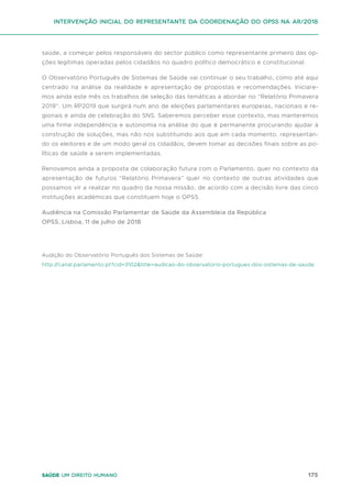 175
Saúde um direito humano
saúde, a começar pelos responsáveis do sector público como representante primeiro das op-
ções legítimas operadas pelos cidadãos no quadro político democrático e constitucional.
O Observatório Português de Sistemas de Saúde vai continuar o seu trabalho, como até aqui
centrado na análise da realidade e apresentação de propostas e recomendações. Iniciare-
mos ainda este mês os trabalhos de seleção das temáticas a abordar no “Relatório Primavera
2019”. Um RP2019 que surgirá num ano de eleições parlamentares europeias, nacionais e re-
gionais e ainda de celebração do SNS. Saberemos perceber esse contexto, mas manteremos
uma firme independência e autonomia na análise do que é permanente procurando ajudar à
construção de soluções, mas não nos substituindo aos que em cada momento, representan-
do os eleitores e de um modo geral os cidadãos, devem tomar as decisões finais sobre as po-
líticas de saúde a serem implementadas.
Renovamos ainda a proposta de colaboração futura com o Parlamento, quer no contexto da
apresentação de futuros “Relatório Primavera” quer no contexto de outras atividades que
possamos vir a realizar no quadro da nossa missão, de acordo com a decisão livre das cinco
instituições académicas que constituem hoje o OPSS.
Audiência na Comissão Parlamentar de Saúde da Assembleia da República
OPSS, Lisboa, 11 de julho de 2018
Audição do Observatório Português dos Sistemas de Saúde:
http://canal.parlamento.pt?cid=3102&title=audicao-do-observatorio-portugues-dos-sistemas-de-saude
intervenção inicial do representante da coordenação do opss na ar/2018
 