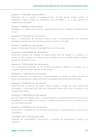 177
Saúde um direito humano
Despacho n.º 860/2018, de 22 de janeiro
Determina que os serviços e estabelecimentos do SNS apenas podem adquirir os
dispositivos médicos objeto de codificação pelo INFARMED, I. P., e que constem da
respetiva base de dados.
Portaria n.º 36/2018, de 26 de janeiro
Estabelece um regime excecional de comparticipação para as medidas de tratamento da
ictiose.
Despacho n.º 1181/2018, de 1 de fevereiro
Altera a composição da Comissão Externa para o Acompanhamento do Programa
Estratégico Nacional de Fracionamento de Plasma Humano 2015-2019.
Portaria n.º 94/2018, de 1 de fevereiro
Altera a Portaria que constitui a Comissão Técnica de Vacinação.
Despacho n.º 1194-A/2018, de 1 de fevereiro
Determina o número de unidades de saúde familiar (USF) de modelo A a constituir e o
número de USF a transitar do modelo A para o modelo B no ano de 2018. Ratifica o número
de USF de modelo A em 2017.
Despacho n.º 1222-A/2018, de 2 de fevereiro
Cria a Comissão de Revisão da Lei de Bases da Saúde e designa os membros que a
integram e Maria de Belém Roseira sua Presidente.
Despacho n.º 1225/2018, de 5 de fevereiro
Altera o Despacho que determina o desenvolvimento, no âmbito do Plano Nacional de
Saúde, de programas de saúde prioritários a prosseguir pela Direção-Geral da Saúde.
Despacho n.º 1226/2018, de 5 de fevereiro
Determina que os serviços de sangue devem integrar e utilizar nos seus sistemas de
informação, a codificação ISBT 128 como método de identificação única da dádiva e dos
componentes obtidos.
Despacho n.º 1380/2018, de 8 de fevereiro
Cria um Grupo de Trabalho para o Acompanhamento do Desenvolvimento da Cirurgia de
Ambulatório, com o objetivo de proceder à avaliação nos últimos 10 anos e identificar áreas
de intervenção prioritária.
Despacho n.º 1569/2018, de 14 de fevereiro
Composição e competências da Comissão Nacional para a Normalização da Hormona do
Crescimento.
Orientação CNFT n.º 05 fevereiro 2018
Utilização de medicamentos biossimilares e mudança de medicamento biológico de
referência.
Legislação com impacto no sector do medicamento 2018
 