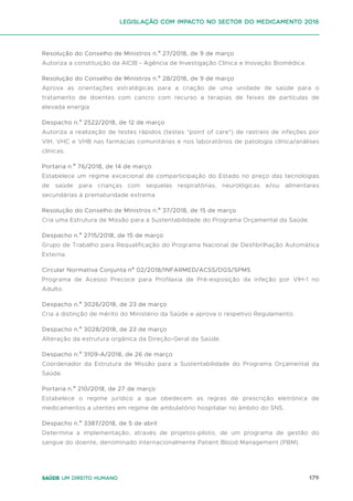 179
Saúde um direito humano
Resolução do Conselho de Ministros n.º 27/2018, de 9 de março
Autoriza a constituição da AICIB - Agência de Investigação Clínica e Inovação Biomédica.
Resolução do Conselho de Ministros n.º 28/2018, de 9 de março
Aprova as orientações estratégicas para a criação de uma unidade de saúde para o
tratamento de doentes com cancro com recurso a terapias de feixes de partículas de
elevada energia.
Despacho n.º 2522/2018, de 12 de março
Autoriza a realização de testes rápidos (testes "point of care") de rastreio de infeções por
VIH, VHC e VHB nas farmácias comunitárias e nos laboratórios de patologia clínica/análises
clínicas.
Portaria n.º 76/2018, de 14 de março
Estabelece um regime excecional de comparticipação do Estado no preço das tecnologias
de saúde para crianças com sequelas respiratórias, neurológicas e/ou alimentares
secundárias à prematuridade extrema
Resolução do Conselho de Ministros n.º 37/2018, de 15 de março
Cria uma Estrutura de Missão para a Sustentabilidade do Programa Orçamental da Saúde.
Despacho n.º 2715/2018, de 15 de março
Grupo de Trabalho para Requalificação do Programa Nacional de Desfibrilhação Automática
Externa.
Circular Normativa Conjunta nº 02/2018/INFARMED/ACSS/DGS/SPMS
Programa de Acesso Precoce para Profilaxia de Pré-exposição da infeção por VIH-1 no
Adulto.
Despacho n.º 3026/2018, de 23 de março
Cria a distinção de mérito do Ministério da Saúde e aprova o respetivo Regulamento.
Despacho n.º 3028/2018, de 23 de março
Alteração da estrutura orgânica da Direção-Geral da Saúde.
Despacho n.º 3109-A/2018, de 26 de março
Coordenador da Estrutura de Missão para a Sustentabilidade do Programa Orçamental da
Saúde.
Portaria n.º 210/2018, de 27 de março
Estabelece o regime jurídico a que obedecem as regras de prescrição eletrónica de
medicamentos a utentes em regime de ambulatório hospitalar no âmbito do SNS.
Despacho n.º 3387/2018, de 5 de abril
Determina a implementação, através de projetos-piloto, de um programa de gestão do
sangue do doente, denominado internacionalmente Patient Blood Management (PBM).
Legislação com impacto no sector do medicamento 2018
 