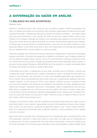 18 Relatório Primavera 2019
A governação da saúde em análise
1.1 BALANÇO DO QUE ACONTECEU
Cipriano Justo
Quando o primeiro-ministro deu conta do que se estava a passar, tinham-se passado três
anos e a equipa da saúde do seu governo não mostrava capacidade de liderança para gerir
a política de saúde – andava aos solavancos, geriam-se rotinas e conflitos –, percebeu então
que mais umas semanas e o céu caia-lhe em cima. Do que ficou desse tempo, embora con-
trafeita, foi a tomada a decisão de nomear uma comissão para elaborar os termos de refe-
rência da revisão da Lei de Bases da Saúde, já no limite do admissível, quando havia bastan-
te tempo que o assunto estava na agenda política, uma vez que se tinham criado as condi-
ções para alterar o que tinha trinta anos e dera uma importante contribuição para desequili-
brar as relações entre o sector público e o sector privado.
Ainda foi ensaiada uma reforma do Serviço Nacional de Saúde para a qual foram nomeadas
equipas sectoriais. À exceção da equipa dos cuidados continuados, que conseguiu desenvol-
ver um guião estratégico para o sector, pouco foi acrescentado à herança do governo ante-
rior. Dessa reforma ficou ainda a criação do Programa Nacional de Educação para a Saúde, Li-
teracia e Autocuidados (Despacho 3618-A/2016, de 10 de março) e a criação, na Direção-Geral
da Saúde, da Divisão de Literacia, Saúde e Bem-Estar.
A liberdade de escolha, a medida que se quis fazer acreditar que iria resolver o acesso aos
cuidados de saúde, sobretudo aos cuidados hospitalares, dada a situação em que estes cui-
dados se encontravam, nem panaceia foi, antes uma futilidade gestionária que manteve tu-
do na mesma. Serviu principalmente para tentar mascarar a ausência de respostas de proxi-
midade. Quando, a certa altura, foi feito o seu balanço, verificou-se que a escolha se fazia
em torno dos hospitais mais próximos da residência dos doentes, os quais rapidamente dei-
xavam de conseguir respostas oportunas e atempadas, dado o esgotamento dos serviços.
Além disso, a medida deu um sinal que num serviço público não deve ser dado; neste caso,
a concorrência entre prestadores, gerando desigualdades entre aqueles que se podiam des-
locar e os que não tinham recursos para o fazer. Feitas as contas, a espera continua a ter lon-
gos meses, senão mesmo longos anos.
Passados os primeiros meses, quando o benefício da dúvida ainda estava em vigor, e as ex-
pectativas faziam o seu caminho, aguardando-se que no dia seguinte as boas novas chegas-
sem, a partir de certa altura, o epítome do gabinete passou a ser “Somos todos Centeno”.
Esse foi o argumento encontrado para, à falta do dinheiro, a tática passasse a ser a gestão
corrente do sector.
Não houve nem a vontade nem o empenho para se compreender que a solução política que
tinha passado a governar o país mais tarde ou mais cedo iria exigir que se realizassem as
mudanças que há muito se impunham mas não tinham encontrado a conjuntura política que
lhe fosse favorável. E nas últimas quatro décadas a que tinha passado a vigorar desde 26 de
capítulo 1
 