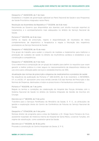 181
Saúde um direito humano
Despacho n.º 4429/2018, de 7 de maio
Estabelece o modelo de governação aplicável ao Plano Nacional de Saúde e aos Programas
de Saúde Prioritários integrados neste Plano.
Resolução da Assembleia da República n.º 121/2018, de 8 de maio
Recomenda ao Governo que disponibilize aos doentes com atrofia muscular espinhal os
tratamentos e o acompanhamento mais adequados no âmbito do Serviço Nacional de
Saúde.
Portaria n.º 126/2018, de 8 de maio
Define as regras de prescrição, registo e disponibilização de resultados de meios
complementares de diagnóstico e terapêutica e regula a faturação dos respetivos
prestadores ao Serviço Nacional de Saúde.
Despacho n.º 4583/2018, de 10 de maio
Cria grupo de trabalho para avaliar o conjunto de medidas a implementar para melhorar a
prestação de cuidados de saúde no âmbito da insuficiência cardíaca e estabelece a sua
constituição e competências.
Despacho n.º 4629/2018, de 11 de maio
Cria e determina a composição de um grupo de trabalho para definir os requisitos que visam
garantir a melhor prática e a mais segura no reprocessamento de dispositivos médicos de
uso único para utilização pelos serviços e estabelecimentos do SNS.
Atualização das normas de prescrição e dispensa de medicamentos e produtos de saúde
Na sequência da publicação da Portaria n.º 284-A/2016, de 4 de novembro, o INFARMED,
I.P. e a ACSS, I.P. aprovaram uma nova versão (versão 5.0) das Normas de Prescrição e das
Normas de Dispensa, destinadas a todos os prescritores e farmacêuticos comunitários.
Portaria n.º 163/2018, de 7 de junho
Regula os termos e condições da colaboração do Hospital das Forças Armadas com o
Sistema Nacional de Saúde no âmbito do Sistema Integrado de Gestão de Inscritos em
Cirurgia.
Decreto-Lei n.º 38/2018, de 11 de junho
Transfere para a Serviços Partilhados do Ministério da Saúde, E. P. E., as atribuições de
gestão e exploração direta do Centro de Conferência de Faturas do Serviço Nacional de
Saúde.
Despacho n.º 5754/2018, de 11 de junho
Nomeia diretor de programa para a área da Diabetes o Dr. Diogo Nuno Fonseca da Cruz,
assistente hospitalar de medicina interna do Hospital de Santa Maria, a exercer funções, em
regime de substituição, como subdiretor-geral da Saúde.
Decreto-Lei n.º 44/2018, de 18 de junho
Procede à constituição do Centro Hospitalar do Oeste, E. P. E.
Legislação com impacto no sector do medicamento 2018
 