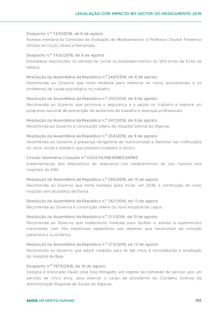 185
Saúde um direito humano
Despacho n.º 7431/2018, de 6 de agosto
Nomeia membro da Comissão de Avaliação de Medicamentos o Professor Doutor Frederico
Simões do Couto Oliveira Fernandes.
Despacho n.º 7432/2018, de 6 de agosto
Estabelece disposições no sentido de tornar os estabelecimentos do SNS livres de fumo de
tabaco.
Resolução da Assembleia da República n.º 240/2018, de 8 de agosto
Recomenda ao Governo que tome medidas para melhorar os riscos psicossociais e os
problemas de saúde psicológica no trabalho.
Resolução da Assembleia da República n.º 245/2018, de 9 de agosto
Recomenda ao Governo que promova a segurança e a saúde no trabalho e elabore um
programa nacional de prevenção de acidentes de trabalho e doenças profissionais.
Resolução da Assembleia da República n.º 247/2018, de 9 de agosto
Recomenda ao Governo a construção célere do Hospital Central do Algarve.
Resolução da Assembleia da República n.º 253/2018, de 9 de agosto
Recomenda ao Governo a presença obrigatória de nutricionistas e dietistas nas instituições
do setor social e solidário que prestam cuidados a idosos.
Circular Normativa Conjunta n.º 01/ACSS/INFARMED/SPMS
Implementação dos dispositivos de segurança nos medicamentos de uso humano nos
hospitais do SNS.
Resolução da Assembleia da República n.º 265/2018, de 13 de agosto
Recomenda ao Governo que tome medidas para iniciar, em 2018, a construção do novo
hospital central público de Évora.
Resolução da Assembleia da República n.º 267/2018, de 13 de agosto
Recomenda ao Governo a construção célere do novo Hospital de Lagos.
Resolução da Assembleia da República n.º 271/2018, de 13 de agosto
Recomenda ao Governo que implemente medidas para facilitar o acesso a suplementos
nutricionais com fins medicinais específicos aos doentes que necessitam de nutrição
parentérica ou entérica.
Resolução da Assembleia da República n.º 273/2018, de 13 de agosto
Recomenda ao Governo que adote medidas para se dar início à remodelação e ampliação
do Hospital de Beja.
Despacho n.º 7879/2018, de 16 de agosto
Designa o licenciado Paulo José Dias Morgado, em regime de comissão de serviço, por um
período de cinco anos, para exercer o cargo de presidente do Conselho Diretivo da
Administração Regional de Saúde do Algarve.
Legislação com impacto no sector do medicamento 2018
 