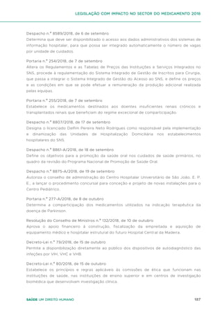 187
Saúde um direito humano
Despacho n.º 8589/2018, de 6 de setembro
Determina que deve ser disponibilizado o acesso aos dados administrativos dos sistemas de
informação hospitalar, para que possa ser integrado automaticamente o número de vagas
por unidade de cuidados.
Portaria n.º 254/2018, de 7 de setembro
Altera os Regulamentos e as Tabelas de Preços das Instituições e Serviços Integrados no
SNS, procede à regulamentação do Sistema Integrado de Gestão de Inscritos para Cirurgia,
que passa a integrar o Sistema Integrado de Gestão do Acesso ao SNS, e define os preços
e as condições em que se pode efetuar a remuneração da produção adicional realizada
pelas equipas.
Portaria n.º 255/2018, de 7 de setembro
Estabelece os medicamentos destinados aos doentes insuficientes renais crónicos e
transplantados renais que beneficiam do regime excecional de comparticipação.
Despacho n.º 8807/2018, de 17 de setembro
Designa o licenciado Delfim Pereira Neto Rodrigues como responsável pela implementação
e dinamização das Unidades de Hospitalização Domiciliária nos estabelecimentos
hospitalares do SNS.
Despacho n.º 8861-A/2018, de 18 de setembro
Define os objetivos para a promoção da saúde oral nos cuidados de saúde primários, no
quadro da revisão do Programa Nacional de Promoção de Saúde Oral.
Despacho n.º 8875-A/2018, de 19 de setembro
Autoriza o conselho de administração do Centro Hospitalar Universitário de São João, E. P.
E., a lançar o procedimento concursal para conceção e projeto de novas instalações para o
Centro Pediátrico.
Portaria n.º 277-A/2018, de 8 de outubro
Determina a comparticipação dos medicamentos utilizados na indicação terapêutica da
doença de Parkinson.
Resolução do Conselho de Ministros n.º 132/2018, de 10 de outubro
Aprova o apoio financeiro à construção, fiscalização da empreitada e aquisição de
equipamento médico e hospitalar estrutural do futuro Hospital Central da Madeira.
Decreto-Lei n.º 79/2018, de 15 de outubro
Permite a disponibilização diretamente ao público dos dispositivos de autodiagnóstico das
infeções por VIH, VHC e VHB.
Decreto-Lei n.º 80/2018, de 15 de outubro
Estabelece os princípios e regras aplicáveis às comissões de ética que funcionam nas
instituições de saúde, nas instituições de ensino superior e em centros de investigação
biomédica que desenvolvam investigação clínica.
Legislação com impacto no sector do medicamento 2018
 