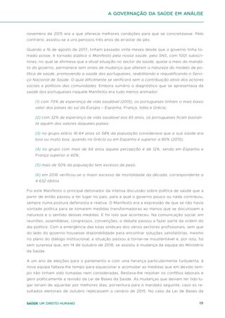 19
Saúde um direito humano
novembro de 2015 era a que oferecia melhores condições para que se concretizasse. Pelo
contrário, assistiu-se a uns penosos três anos de arrastar de pés.
Quando a 16 de agosto de 2017, tinham passado vinte meses desde que o governo tinha to-
mado posse, é tornado público o Manifesto pela nossa saúde, pelo SNS, com 1001 subscri-
tores, no qual se afirmava que a atual situação no sector da saúde, quase a meio do manda-
to do governo, permanece sem sinais de mudança que alterem a natureza do modelo de po-
lítica de saúde, promovendo a saúde dos portugueses, reabilitando e requalificando o Servi-
ço Nacional de Saúde. O qual dificilmente se verificará sem a contribuição ativa dos actores
sociais e políticos das comunidades. Embora sumário o diagnóstico que se apresentava da
saúde dos portugueses naquele Manifesto era tudo menos animador:
(1) com 70% de esperança de vida saudável (2015), os portugueses tinham o mais baixo
valor dos países do sul da Europa – Espanha, França, Itália e Grécia;
(2) com 32% de esperança de vida saudável aos 65 anos, os portugueses ficam bastan-
te aquém dos valores daqueles países;
(3) no grupo etário 16-64 anos só 58% da população considerava que a sua saúde era
boa ou muito boa, quando na Grécia ou em Espanha é superior a 80% (2015);
(4) no grupo com mais de 64 anos aquela percepção é de 12%, sendo em Espanha e
França superior a 40%;
(5) mais de 50% da população tem excesso de peso;
(6) em 2016 verificou-se o maior excesso de mortalidade da década, correspondente a
4 632 óbitos.
Foi este Manifesto o principal detonador da intensa discussão sobre política de saúde que a
partir de então passou a ter lugar no país, para a qual o governo pouco ou nada contribuiu,
sempre numa postura defensista e reativa. O Manifesto era a expressão de que se não havia
vontade política para se tomarem medidas transformadoras ao menos que se discutissem a
natureza e o sentido dessas medidas. E foi isso que aconteceu. Na comunicação social, em
reuniões, assembleias, congressos, convenções, o debate passou a fazer parte da ordem do
dia político. Com a emergência das lutas sindicais dos vários sectores profissionais, sem que
do lado do governo houvesse disponibilidade para encontrar soluções satisfatórias, mesmo
no plano do diálogo institucional, a situação passou a tornar-se insustentável e, por isso, foi
sem surpresa que, em 14 de outubro de 2018, se assistiu à mudança da equipa do Ministério
da Saúde.
A um ano de eleições para o parlamento e com uma herança particularmente turbulenta, à
nova equipa faltava-lhe tempo para equacionar e acomodar as medidas que em devido tem-
po não tinham sido tomadas nem consideradas. Restava-lhe resolver os conflitos laborais e
gerir politicamente a revisão da Lei de Bases da Saúde. As mudanças que deviam ter tido lu-
gar teriam de aguardar por melhores dias, porventura para o mandato seguinte, caso os re-
sultados eleitorais de outubro replicassem o cenário de 2015. No caso da Lei de Bases da
A Governação da Saúde em análise
 