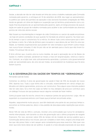 20 Relatório Primavera 2019
Saúde, a decisão de não ter sido levado em linha de conta o trabalho realizado pela Comissão
nomeada pelo governo, e entregue em 13 de setembro de 2018, deu lugar ao aproveitamen-
to político por parte dos partidos da oposição e dos sectores favoráveis à legislação de 1990,
tendo-se gerado um clima de litigância e suspeição que só terminou praticamente com a vo-
tação final da proposta de Lei apresentada pelo governo, após um longo processo de auscul-
tação em sede do grupo de trabalho nomeado para acolher e dar conformidade aos diversos
pontos de vista dos atores sociais.
Não fossem as movimentações à margem da João Crisóstomo e o sector da saúde encontrava-
-se hoje em piores condições do que quando foi herdado do anterior governo. Na maior par-
te do tempo o que o caracterizou foi a inércia, foi deixar tudo como estava para que o tem-
po fizesse o resto. Se a falta de dinheiro para recuperar o que deixou de ser feito foi uma rea-
lidade, as medidas organizacionais que podiam ter sido tomadas e que tinham custos margi-
nais nunca foram tomadas. E não foi por não se ter alertado para o facto que não foram to-
madas. Foi porque não se quis.
É lícito afirmar que, à parte uma ou outra medida, da qual a aprovação da Lei de Bases da
Saúde é o melhor exemplo, perderam-se meses a mais em tergiversações, retórica e taticis-
mo. Contudo, se a lição tiver sido suficientemente aprendida, o próximo ciclo governamental
pode ser aproveitado para, de uma vez por todas, se procederem às mudanças que há anos
batem à porta.
1.2 A GOVERNAÇÃO DA SAÚDE EM TEMPOS DE “GERINGONÇA”
Fernando Leal da Costa
Comentar os últimos 4 anos de governação da saúde é falar de 10% da duração do nosso
SNS. Apenas isso. Tudo o que tenho dito e criticado, essencialmente em vários artigos pu-
blicados em diários generalistas, procurou ser construtivo. Para alguns essa intenção poderá
não ter sido clara. Só a mim me culpo se falhei no meu desígnio de procurar contribuir para
um diálogo frutuoso de que pudesse nascer alguma vontade de fazer melhor.
Como já quase tudo foi escrito, atrevo-me a repescar partes do que já escrevi. Logo, não se
espantem os ocasionais leitores com frases que já tenham encontrado antes.
Àqueles, seguramente muito poucos, que têm dedicado uma parte do seu precioso tempo a
escrutinar as minhas palavras, deixo o meu pedido de desculpas pelas repetições que encon-
trarão.
Rever 10% de vida do SNS é, contudo, revisitar uma continuidade que nunca foi verdadeira-
mente interrompida, nem durante os anos de governação sob o último programa de resgate
financeiro. Por isso, escrever sobre 10% do tempo útil do modelo de serviço público que a
Constituição democrática nos trouxe, para ser completo e bem feito, exigiria uma longa aná-
lise que não posso fazer e nem sequer seria competente para esse exercício. Não quer isso
dizer que este texto deixe de ser político. A saúde é a mais elevada expressão do que deve
capítulo 1
 