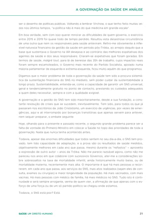 21
Saúde um direito humano
ser o desenho de políticas públicas. Voltando a lembrar Virchow, o que tenho feito muitas ve-
zes nos últimos tempos, “a política não é mais do que medicina em grande escala”.
Em boa verdade, sem com isso querer minorar as dificuldades de quem governa, o exercício
entre 2015 e 2019 foi quase todo de tempo perdido. Resultou esta desastrosa circunstância
de uma outra que nem os responsáveis pela saúde anteviram. Refiro-me obviamente à infle-
xível natureza financeira da gestão da saúde em período pós-Tróika, ao arrepio daquilo que a
base que sustentava o Governo na AR desejava e ao contrário das melhores expetativas dos
agentes da saúde e dos seus responsáveis. Criaram-se expetativas que foram goradas. Em
termos de saúde, malgré tout, para lá de benesse das 35h de trabalho, cujos impactos reais
foram sempre escamoteados, o Governo mais recente do Partido Socialista, apoiado numa
maioria parlamentar de esquerda e extrema-esquerda, ficou muito aquém do que programou.
Digamos que o maior problema de toda a governação da saúde tem sido a procura sistemá-
tica da sustentação financeira do SNS no imediato, sem poder cuidar da sustentabilidade a
longo prazo. Sustentabilidade, entenda-se, como a capacidade de garantir um SNS universal,
geral e tendencialmente gratuito no ponto de contacto, prestando os cuidados adequados
a quem deles necessitar, sempre e com a qualidade exigível.
A governação e a gestão do SNS tem sido maioritariamente, desde a sua fundação, a cons-
tante resolução de crises que se sucedem, inevitavelmente. Tem sido, para todos os que já
passaram nos escritórios da João Crisóstomo, um exercício de urgências, por vezes de emer-
gências, aqui e ali interrompido por bonanças transitórias que apenas servem para antever,
nem sequer preparar, o embate seguinte
Hoje, olhando para o presente e passado recente, o segundo grande problema parece ser a
falta de vontade do Primeiro-Ministro em colocar a Saúde no topo das prioridades de toda a
governação. Nada que nunca tenha acontecido antes.
Todavia, apesar das enormes dificuldades que todos sentem no seu dia-a-dia, o SNS tem pro-
vado, tem tido capacidade de adaptação, e a prova são os resultados de saúde medidos,
objetivamente melhores em cada ano que passa, mesmo durante os “nefastos” – aproveito
a expressão de outro autor – anos da Tróika. Não me parece razoável agora, como não me
pareceu nos anos em que colaborei com sucessivos Governos, ater-me a considerações so-
bre sobressaltos na taxa de mortalidade infantil, ainda historicamente muito baixa, ou de
mortalidade materna, recentemente mais alta. O importante é que há mais pessoas a recor-
rerem, em cada ano que passa, aos serviços do SNS, mais atos realizados (sejam eles de con-
sulta, exames ou cirurgias) e maior longevidade da população. Há mais vacinados, com mais
vacinas. Há mais pessoas com médico de família, há mais médicos no SNS. Tudo isto é conti-
nuidade e será sempre arrogante, venha de quem vier, a afirmação de que apenas com o es-
forço de uma força ou de um só partido político se chegou onde estamos.
Todavia, o SNS está pior? Está.
A Governação da Saúde em análise
 