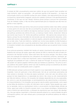 22 Relatório Primavera 2019
O estado do SNS, provavelmente ainda bem melhor do que nos querem fazer acreditar em
cada momento, sejam as oposições – em particular quando é de esquerda –, os meios de
comunicação social ou as opiniões avulsas de casos isolados, mas seguramente pior do que
os Governos e governantes imaginam, precisa de cuidados contínuos e de aperfeiçoamentos
constantes. É isso que nos tem faltado. Estamos piores porque a procura tem aumentado,
fruto de múltiplas razões, e não nos temos apetrechado para as respostas que são mais exi-
gentes e mais urgentes.
De forma sintética direi que temos mais procura porque estamos todos mais velhos, porque
o nosso ganho em anos de vida não se acompanhou de ganho de anos de vida com saúde,
porque há aumentos de incidência de algumas doenças e porque, corolário do próprio êxito
das políticas sanitárias dos últimos 50 anos, as doenças matam menos. Ainda bem. Note-se
que escrevi que houve e há “êxitos das políticas sanitárias”, não apenas dos avanços tecno-
lógicos, porque há uma imensidão de intervenções que são sanitariamente relevantes, come-
çando pelo acesso a água potável e à rede de esgotos, passando pela educação e terminan-
do na rede viária. Tudo isto melhorou, também por via da nossa adesão à União Europeia e
graças à democracia (sem a qual não poderíamos fazer parte da União). De resto, o acesso
à inovação é também uma consequência de decisões políticas que se queiram tomar na área
da saúde.
E se a procura aumentou, também tem havido um salutar crescimento das exigências dos uti-
lizadores dos serviços de saúde, sejam eles utentes do SNS ou clientes do setor privado em-
presarial e de intenção lucrativa. Sobre este tema não me posso alongar, mas deixo a ideia
para uma avaliação de expetativas dos utilizadores nos diferentes contextos, satisfação, ga-
nhos de saúde reais e, ainda mais importante, sobre a necessidade de haver maior e melhor
regulação da qualidade em todo o sistema de saúde em Portugal. Os serviços não públicos
não podem ser apenas julgados melhores pela sua hotelaria ou aparência. Tal como os servi-
ços públicos não podem apenas clamar que são excelentes porque as estatísticas de sobre-
vivência e taxas de complicações assim o sugerem.
O SNS está pior porque a procura é muito superior à sua capacidade de resposta. O parque
hospitalar, muito em particular o mais diferenciado, tem de ser aumentado (precisamos de
mais camas!) e renovado. As listas de espera aumentam, como tem sido nos últimos anos,
porque há mais diagnósticos e a capacidade de intervir não cresce ou até, essencialmente
por falta de médicos, diminuiu. Em situações de múltiplas dependências de uma especialida-
de, como é o caso da anestesiologia, os estrangulamentos são determinantes e imensamen-
te comprometedores. E há situações que já geram alarme público generalizado, como sejam
as das faltas de obstetras no verão, em todo lado e até na capital. Talvez aqueles que, quan-
do na oposição, tanto se manifestaram contra o encerramento da Maternidade Alfredo da
Costa, agora que estão no Governo possam rever a sua miopia estratégica. Simplesmente,
como a história tem demonstrado, a utilização de argumentos que nem sequer são ideológi-
cos, mas que apenas respondem a interesses pessoais próprios ou a oportunidades de gerar
contraponto político, tem sido nefasta para a prossecução de políticas públicas de médio e
longo prazo.
capítulo 1
 