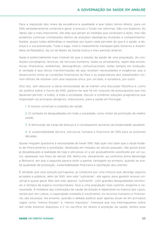 23
Saúde um direito humano
Para a reposição dos níveis de excelência e qualidade a que todos temos direito, para um
SNS verdadeiramente universal e geral, é preciso ir fundo nas reformas. Não nos iludamos. As
ideias são o mais importante, são elas que geram as medidas que conduzem à ação, mas não
podemos continuar cristalizados dentro de posições ideológicas imutáveis e compartimenta-
lizadas, quase todas defendidas e repetidas por quem nada percebe do que é a saúde, a do-
ença e a sua prevenção. Toda a saga, inútil e ineptamente manejada pelo Governo e Assem-
bleia da República, da Lei de Bases da Saúde ilustra o meu período anterior.
Nada é potencialmente mais instável do que o estado da saúde de uma população. As con-
dições sociológicas, técnicas, de recursos humanos, todas as envolventes, sejam elas econó-
micas, financeiras, ambientais, demográficas, comunicacionais, estão sempre em evolução.
A verdade é que temos transformações de que resultam necessidades e exigências que o
desencontro entre as condições financeiras do País e as expectativas dos stakeholders tor-
nam difíceis de resolver com uma resposta única, por um lado, e duradoira, por outro.
Dito isto, sem descurar a óbvia necessidade de se manter uma discussão filosófica e, como
tal, política sobre o futuro do SNS, parece-me que há um conjunto de pressupostos que nos
deveriam permitir, a todos, a toda a sociedade, discutir e combinar soluções pragmáticas que
respondam ao principais desígnios, indiscutíveis, para a saúde em Portugal.
1. O acesso universal a cuidados de saúde,
2. O combate às desigualdades em toda a sociedade, como motor da promoção de melhor
saúde,
3. A diminuição da carga de doença e o consequente aumento da longevidade saudável,
4. A sustentabilidade técnica, estrutural, humana e financeira do SNS para as próximas
décadas.
Quase ninguém questiona a necessidade de haver SNS. Não quer isto dizer que o atual mode-
lo de financiamento e prestação, idealizado em meados do século passado, não possa estar
já desadequado à realidade de hoje e até possa vir a ser gradualmente substituído por um ou-
tro, idealizado nos finais do século XIX. Refiro-me, obviamente, ao confronto entre Beveridge
e Bismarck, em que o segundo parece estar a ganhar vantagem ao primeiro, quando se ava-
lia qualidade de prestação, sustentabilidade financeira e satisfação dos utentes.
É verdade que uma solução portuguesa, já composta por uma mistura que abrange seguros
privados e públicos, além do SNS, tem sido “suficiente”, até agora, para garantir acesso uni-
versal e quase geral. Mas tem sido apenas “suficiente”, com grandes desigualdades territori-
ais e tempos de espera incomportáveis, face a uma população mais carente, exigente e ne-
cessitada. A hotelaria das instituições de saúde do Estado é deplorável na maioria dos casos,
sendo pior em Lisboa, a capacidade instalada é insuficiente, os recursos humanos e financei-
ros são escassos. No entanto, quando o debate político quer apenas situar-se em princípios
vagos como “menos Estado” e “menos impostos”, interessa que nos interroguemos sobre
até onde estamos dispostos a ir no sacrifício do direito à proteção da saúde, direito esse
A Governação da Saúde em análise
 