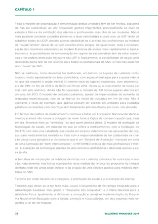 26 Relatório Primavera 2019
Todo o modelo de organização e remuneração destas unidades tem de ser revisto, sob pena
de não ser sustentável. As USF trouxeram ganhos importantes, principalmente ao nível da
estrutura física e da satisfação dos utentes e profissionais, mas têm de ser mudadas. Não é
mais possível conceber cuidados primários a duas velocidades e, para isso, as USF terão de
substituir todas as UCSP, projeto apenas idealizável se o acesso dos profissionais ao modelo
de “saúde familiar” deixar de ser por convites entre amigos. De igual modo, toda a sistemati-
zação dos incentivos associados ao modelo B precisa de evoluir mais rapidamente e equita-
tivamente. A possibilidade de remuneração em regime de exclusividade tem de estar associ-
ada a verdadeira dedicação exclusiva nas USF e, logicamente, a possibilidade de opção pela
dedicação plena tem de ser reposta para todos os profissionais do SNS. O País não pode ter
dois “níveis” de SNS.
Não se melhorou, como devíamos ter melhorado, em termos de lugares de cuidados conti-
nuados, muito agudamente na área domiciliária, com especial destaque para a quase inércia
no que diz respeito à saúde mental. O número total de lugares disponíveis, com alojamento,
era de 5911, no fim de 2012 e de 8400 no fim de 2016. Desde aí, o crescimento de novas ca-
mas tem sido anémico. Ainda não foi superado o número de 731 novos lugares abertos em
um ano, em 2013. O modelo de cuidados paliativos, apesar da imperiosidade do aumento de
respostas especializadas, tem de se libertar do rótulo de cuidados em fim de vida. Não é
aceitável, a título de exemplo, que apenas possam ser aceites em unidades para cuidados
paliativos os doentes com cancro já sem tratamento anti-neoplásico em curso. Um absurdo.
Em termos de política de medicamentos continua a faltar um Formulário Nacional de Medica-
mentos e ainda não houve a coragem de rever toda a lógica da comparticipação que, hoje
em dia, favorece mais os “remédios” do que quem precisa deles. O modelo de avaliação de
tecnologias de saúde, em especial no que se refere a medicamentos, com a instalação do
SINATS, tem sido uma catástrofe que resulta em atrasos sistemáticos nas aprovações de pre-
ços para medicamentos inovadores. Falo com a responsabilidade de ter colaborado na cria-
ção dessa coisa gongórica e disfuncional que é um “Sistema de Avaliação” montado em cima
de uma Comissão de “bem intencionados”. O INFARMED precisa de mais profissionais e mei-
os. A avaliação de tecnologias precisa de uma estrutura profissional e dedicada apenas a es-
sa tarefa.
A tentativa de introdução de médicos dentistas nos cuidados primários foi outra boa inten-
ção, naturalmente, mas faltou acompanhar essa medida do reforço do programa do cheque
dentista onde ele ainda pode crescer e da criação de uma carreira pública para médicos den-
tistas no SNS.
Termino por onde deveria ter começado, a promoção da saúde e a prevenção da doença.
Também aqui dever-se-ia ter feito mais. Louvo o lançamento da Estratégia Integrada para a
Alimentação Saudável, mau grado o “despacho dos croquetes”, e o Plano Nacional para a
Atividade Física. Igualmente, é de louvar a conceção e desejável implementação do Progra-
ma Nacional de Educação para a Saúde, Literacia e Autocuidados, um dos assuntos mais ur-
gentes a ter de ser tratado.
capítulo 1
 