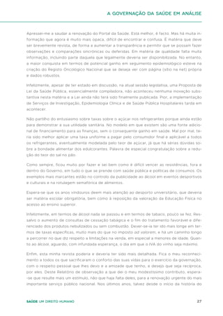 27
Saúde um direito humano
Apressei-me a saudar a renovação do Portal da Saúde. Está melhor, é facto. Mas há muita in-
formação que agora é muito mais opaca, difícil de encontrar e confusa. É matéria que deve
ser brevemente revista, de forma a aumentar a transparência e permitir que se possam fazer
observações e comparações sincrónicas ou deferidas. Em matéria de qualidade falta muita
informação, incluindo parte daquela que legalmente deveria ser disponibilizada. No entanto,
a maior conquista em termos de potencial ganho em seguimento epidemiológico esteve na
criação do Registo Oncológico Nacional que se deseja ver com página (sítio na net) própria
e dados robustos.
Infelizmente, apesar de ter estado em discussão, na atual sessão legislativa, uma Proposta de
Lei da Saúde Pública, essencialmente compiladora, não aconteceu nenhuma inovação subs-
tantiva nesta matéria e a Lei ainda não terá sido finalmente publicada. Pior, a implementação
de Serviços de Investigação, Epidemiologia Clínica e de Saúde Pública Hospitalares tarda em
acontecer.
Não partilho do entusiasmo sobre taxas sobre o açúcar nos refrigerantes porque ainda estão
para demonstrar a sua utilidade sanitária. No modelo em que existem são uma fonte adicio-
nal de financiamento para as finanças, sem o consequente ganho em saúde. Mal por mal, te-
ria sido melhor aplicar uma taxa uniforme a pagar pelo consumidor final e aplicável a todos
os refrigerantes, eventualmente modelada pelo teor de açúcar, já que há sérias dúvidas so-
bre a bondade alimentar dos edulcorantes. Palavra de especial congratulação sobre a redu-
ção do teor do sal no pão.
Como sempre, ficou muito por fazer e sei bem como é difícil vencer as resistências, fora e
dentro do Governo, em tudo o que se prende com saúde pública e políticas de consumos. Os
exemplos mais marcantes estão no controlo da publicidade ao álcool em eventos desportivos
e culturais e na rotulagem semafórica de alimentos.
Espera-se que os anos vindouros deem mais atenção ao desporto universitário, que deveria
ser matéria escolar obrigatória, bem como à reposição da valoração da Educação Física no
acesso ao ensino superior.
Infelizmente, em termos de álcool nada se passou e em termos de tabaco, pouco se fez. Res-
salvo o aumento de consultas de cessação tabágica e o fim do tratamento favorável e dife-
renciado dos produtos nebulizados ou sem combustão. Dever-se-ia ter ido mais longe em ter-
mos de taxas específicas, muito mais do que no imposto ad valorem, e há um caminho longo
a percorrer no que diz respeito a limitações na venda, em especial a menores de idade. Quan-
to ao álcool, aguardo, com infundada esperança, o dia em que o IVA do vinho seja máximo.
Enfim, esta minha revista poderia e deveria ter sido mais detalhada. Fica o meu reconheci-
mento a todos os que sacrificaram o conforto das suas vidas para o exercício da governação,
com o respeito pessoal que lhes devo e a amizade que tenho, e desejo que seja recíproca,
por eles. Deste Relatório de observação a que dei o meu modestíssimo contributo, espera-
-se que resulte mais um estímulo, não que haja falta deles, para a renovação urgente do mais
importante serviço público nacional. Nos últimos anos, talvez desde o início da história do
A Governação da Saúde em análise
 