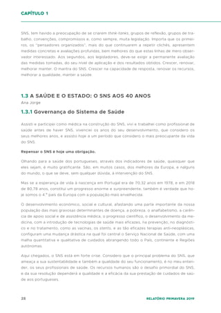 28 Relatório Primavera 2019
SNS, tem havido a preocupação de se criarem think-tanks, grupos de reflexão, grupos de tra-
balho, convenções, compromissos e, como sempre, muita legislação. Importa que os primei-
ros, os “pensadores organizados”, mais do que continuarem a repetir clichés, apresentem
medidas concretas e avaliações profundas, bem melhores do que estas linhas de mero obser-
vador interessado. Aos segundos, aos legisladores, deve-se exigir a permanente avaliação
das medidas tomadas, do seu nível de aplicação e dos resultados obtidos. Crescer, renovar,
melhorar manter. O mantra do SNS. Crescer na capacidade de resposta, renovar os recursos,
melhorar a qualidade, manter a saúde.
1.3 A SAÚDE E O ESTADO: O SNS AOS 40 ANOS
Ana Jorge
1.3.1 Governança do Sistema de Saúde
Assisti e participei como médica na construção do SNS, vivi e trabalhei como profissional de
saúde antes de haver SNS, vivenciei os anos do seu desenvolvimento, que considero os
seus melhores anos, e assisto hoje a um período que considero o mais preocupante da vida
do SNS.
Repensar o SNS é hoje uma obrigação.
Olhando para a saúde dos portugueses, através dos indicadores de saúde, quaisquer que
eles sejam, é muito gratificante. São, em muitos casos, dos melhores da Europa, e nalguns
do mundo, o que se deve, sem qualquer dúvida, à intervenção do SNS.
Mas se a esperança de vida à nascença em Portugal era de 70,32 anos em 1978, e em 2018
de 80,78 anos, constitui um progresso enorme e surpreendente, também é verdade que ho-
je somos o 4.º país da Europa com a população mais envelhecida.
O desenvolvimento económico, social e cultural, afastando uma parte importante da nossa
população das mais gravosas determinantes de doença, a pobreza, o analfabetismo, a carên-
cia de apoio social e de assistência médica, o progresso científico, o desenvolvimento da me-
dicina, com a introdução de tecnologias de saúde mais eficazes, na prevenção, no diagnósti-
co e no tratamento, como as vacinas, os stents, e as tão eficazes terapias anti-neoplásicas,
configuram uma mudança drástica na qual foi central o Serviço Nacional de Saúde, com uma
malha quantitativa e qualitativa de cuidados abrangendo todo o País, continente e Regiões
autónomas.
Aqui chegados, o SNS está em forte crise. Considero que o principal problema do SNS, que
ameaça a sua sustentabilidade e também a qualidade do seu funcionamento, é no meu enten-
der, os seus profissionais de saúde. Os recursos humanos são o desafio primordial do SNS,
e da sua resolução dependerá a qualidade e a eficácia da sua prestação de cuidados de saú-
de aos portugueses.
capítulo 1
 