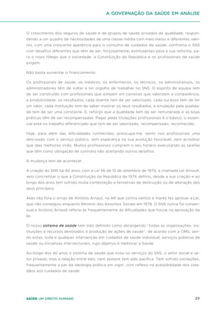 29
Saúde um direito humano
O crescimento dos seguros de saúde e de grupos de saúde privados de qualidade, respon-
dendo a um quadro de necessidades de uma classe média com mais meios e diferentes valo-
res, com uma crescente apetência para o consumo de cuidados de saúde, confronta o SNS
com desafios diferentes que têm de ser, forçosamente, estimulantes para a sua reforma, pa-
ra o novo fôlego que a sociedade, a Constituição da República e os profissionais de saúde
exigem.
Não basta aumentar o financiamento.
Os profissionais de saúde, os médicos, os enfermeiros, os técnicos, os administrativos, os
administradores têm de voltar a ter orgulho de trabalhar no SNS. O espírito de equipa tem
de ser construído com profissionais que estejam em carreiras que valorizem a competência,
a produtividade, os resultados; cada doente tem de ser valorizado, cada sucesso tem de ter
um valor, cada instituição tem de saber mostrar os seus resultados, a emulação pela qualida-
de tem de ser uma constante. E, reforço que a qualidade tem de ser remunerada e as boas
práticas têm de ser recompensadas. Pagar pelas titulações profissionais é o básico; o essen-
cial está no trabalho diferenciado que tem de ser valorizado, recompensado, reconhecido.
Hoje, para além das dificuldades conhecidas, preocupa-me, sentir nos profissionais uma
desi-lusão com o serviço público, sem esperança na sua evolução favorável, sem acreditar
que dias melhores virão. Muitos profissionais cumprem o seu horário executando as tarefas
que têm como obrigação de contrato não aceitando outros desafios.
A mudança tem de acontecer.
A criação do SNS há 40 anos, com a Lei 56 de 15 de setembro de 1979, a chamada Lei Arnault,
veio concretizar o que a Constituição da República de 1976 definiu, desde a sua criação e ao
longo dos anos tem sofrido muita contestação e tentativas de destruição ou de alteração dos
seus princípios.
Aliás não fora o arrojo de António Arnaut, na AR que contra ventos e marés fez aprovar a Lei,
que não conseguiu enquanto Ministro dos Assuntos Sociais em 1978. O SNS nunca foi consen-
sual e António Arnault referia-se frequentemente às dificuldades que houve na aprovação da
lei.
O nosso sistema de saúde tem sido definido como abrangendo “todas as organizações, ins-
tituições e recursos devotados à produção de ações de saúde”, de acordo com a OMS, sen-
do estas, toda e qualquer intervenção em cuidados de saúde individual, serviços públicos de
saúde ou iniciativas intersectoriais, cujo objetivo é melhorar a Saúde.
Ao longo dos 40 anos o sistema de saúde que inclui os serviços do SNS, o setor social e se-
tor privado, mas a relação entre eles, nem sempre tem sido pacífica. Tem sofrido oscilações,
frequentemente a par da ideologia política em vigor, com reflexo na acessibilidade dos cida-
dãos aos cuidados de saúde.
A Governação da Saúde em análise
 