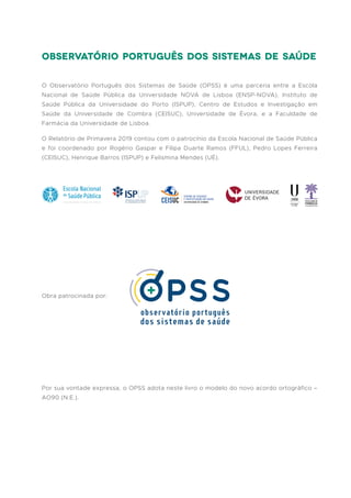 OBSERVATÓRIO PORTUGUÊS DOS SISTEMAS DE SAÚDE
O Observatório Português dos Sistemas de Saúde (OPSS) é uma parceria entre a Escola
Nacional de Saúde Pública da Universidade NOVA de Lisboa (ENSP-NOVA), Instituto de
Saúde Pública da Universidade do Porto (ISPUP), Centro de Estudos e Investigação em
Saúde da Universidade de Coimbra (CEISUC), Universidade de Évora, e a Faculdade de
Farmácia da Universidade de Lisboa.
O Relatório de Primavera 2019 contou com o patrocínio da Escola Nacional de Saúde Pública
e foi coordenado por Rogério Gaspar e Filipa Duarte Ramos (FFUL), Pedro Lopes Ferreira
(CEISUC), Henrique Barros (ISPUP) e Felismina Mendes (UÉ).
Obra patrocinada por:
Por sua vontade expressa, o OPSS adota neste livro o modelo do novo acordo ortográfico –
AO90 (N.E.).
 