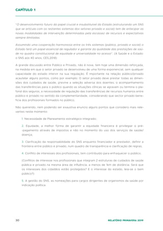 30 Relatório Primavera 2019
“O desenvolvimento futuro do papel crucial e insubstituível do Estado (estruturando um SNS
que se articula com os restantes sistemas dos setores privado e social) tem de antecipar as
novas modalidades de intervenção determinadas pela escassez de recursos e expectativas
sempre ilimitadas.
Assumindo uma cooperação harmoniosa entre os três sistemas (público, privado e social) o
Estado terá um papel essencial de regulador e garante da qualidade das prestações de saú-
de no quadro constitucional de equidade e universalidade no acesso”. (A Saúde e o Estado:
o SNS aos 40 anos, CES,2018)
A grande discussão entre Público e Privado, não é nova, tem hoje uma dimensão reforçada,
na medida em que o setor privado se desenvolveu de uma forma exponencial, sem qualquer
capacidade do estado intervir na sua regulação. É importante na relação público/privado
acautelar alguns pontos, como por exemplo: O setor privado deve prestar todas as dimen-
sões dos cuidados de saúde, previne a seleção adversa dos doentes; o acompanhamento
das transferências para o público quando as situações clínicas se agravam ou termina o pla-
fond dos seguros; a necessidade de regulação das transferências de recursos humanos entre
público e privado no sentido da complementaridade, considerando que sector privado bene-
ficia dos profissionais formados no público;
Não querendo, nem podendo ser exaustiva enuncio alguns pontos que considero mais rele-
vantes neste momento:
1. Necessidade de Planeamento estratégico integrado;
2. Equidade, a melhor forma de garantir a equidade financeira é privilegiar o pré-
-pagamento através de impostos e não no momento do uso dos serviços de saúde/
doença;
3. Clarificação da responsabilidade do SNS enquanto financiador e prestador, definir a
fronteira entre público e privado, num quadro de transparência e clarificação de regras;
4. Conflito de interesses dos profissionais, tem contribuído para enfraquecer o público;
(Conflitos de interesse nos profissionais que integram 2 estruturas de cuidados de saúde
pública e privado na mesma área de influência, a menos de 1km de distância. Será que
os interesses dos cidadãos estão protegidos? E o interesse do estado, leia-se o bem
público?)
5. A gestão do SNS, as nomeações para cargos dirigentes de organismos da saúde por
indicação política.
capítulo 1
 