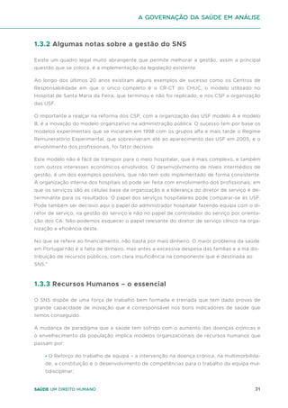 31
Saúde um direito humano
1.3.2 Algumas notas sobre a gestão do SNS
Existe um quadro legal muito abrangente que permite melhorar a gestão, assim a principal
questão que se coloca, é a implementação da legislação existente.
Ao longo dos últimos 20 anos existiram alguns exemplos de sucesso como os Centros de
Responsabilidade em que o único completo é o CR-CT do CHUC, o modelo utilizado no
Hospital de Santa Maria da Feira, que terminou e não foi replicado, e nos CSP a organização
das USF.
O importante a realçar na reforma dos CSP, com a organização das USF modelo A e modelo
B, é a inovação do modelo organizativo na administração pública. O sucesso tem por base os
modelos experimentais que se iniciaram em 1998 com os grupos alfa e mais tarde o Regime
Remuneratório Experimental, que sobreviveram até ao aparecimento das USF em 2005, e o
envolvimento dos profissionais, foi fator decisivo.
Este modelo não é fácil de transpor para o meio hospitalar, que é mais complexo, e também
com outros interesses económicos envolvidos. O desenvolvimento de níveis intermédios de
gestão, é um dos exemplos possíveis, que não tem sido implementado de forma consistente.
A organização interna dos hospitais só pode ser feita com envolvimento dos profissionais, em
que os serviços são as células base da organização e a liderança do diretor de serviço é de-
terminante para os resultados. O papel dos serviços hospitalares pode comparar-se às USF.
Pode também ser decisivo aqui o papel do administrador hospitalar fazendo equipa com o di-
retor de serviço, na gestão do serviço e não no papel de controlador do serviço por orienta-
ção dos CA. Não podemos esquecer o papel relevante do diretor de serviço clínico na orga-
nização e eficiência deste.
No que se refere ao financiamento, não basta por mais dinheiro. O maior problema da saúde
em Portugal não é a falta de dinheiro, mas antes a excessiva despesa das famílias e a má dis-
tribuição de recursos públicos, com clara insuficiência na componente que é destinada ao
SNS.”
1.3.3 Recursos Humanos – o essencial
O SNS dispõe de uma força de trabalho bem formada e treinada que tem dado provas de
grande capacidade de inovação que é corresponsável nos bons indicadores de saúde que
temos conseguido.
A mudança de paradigma que a saúde tem sofrido com o aumento das doenças crónicas e
o envelhecimento da população implica modelos organizacionais de recursos humanos que
passam por:
∙ O Reforço do trabalho de equipa – a intervenção na doença crónica, na multimorbilida-
de, a constituição e o desenvolvimento de competências para o trabalho da equipa mul-
tidisciplinar;
A Governação da Saúde em análise
 