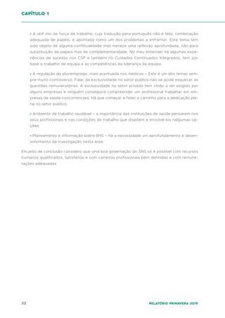 32 Relatório Primavera 2019
∙ A skill mix da força de trabalho, cuja tradução para português não é feliz, combinação
adequada de papéis, é apontada como um dos problemas a enfrentar. Este tema tem
sido objeto de alguma conflitualidade mas merece uma reflexão aprofundada, não para
substituição de papeis mas de complementaridade. No meu entender há algumas expe-
riências de sucesso nos CSP e também no Cuidados Continuados Integrados, tem por
base o trabalho de equipa e as competências da liderança da equipa.
∙ A regulação do pluriemprego, mais acentuada nos médicos – Este é um dos temas sem-
pre muito controverso. Falar da exclusividade no setor público não se pode esquecer as
questões remuneratórias. A exclusividade no setor privado tem vindo a ser exigido por
alguns empresas e ninguém conseguirá compreender um profissional trabalhar em em-
presas de saúde concorrenciais. Há que começar a fazer o caminho para a dedicação ple-
na no setor público.
∙ Ambiente de trabalho saudável – a importância das instituições de saúde pensarem nos
seus profissionais e nas condições de trabalho que dispõem e envolvê-los nalgumas op-
ções.
∙ Planeamento e informação sobre RHS – há a necessidade um aprofundamento e desen-
volvimento da investigação nesta área.
Em jeito de conclusão considero que uma boa governação do SNS só é possível com recursos
humanos qualificados, satisfeitos e com carreiras profissionais bem definidas e com remune-
rações adequadas.
capítulo 1
 
