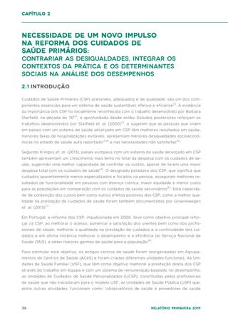 36 Relatório Primavera 2019
capítulo 2
necessidade de um Novo impulso
na reforma dos Cuidados de
Saúde Primários:
Contrariar as desigualdades, integrar os
contextos da prática e os determinantes
sociais na análise dos desempenhos
2.1 INTRODUÇÃO
Cuidados de Saúde Primários (CSP) acessíveis, adequados e de qualidade, são um dos com-
ponentes essenciais para um sistema de saúde sustentável, efetivo e eficiente(1)
. A evidência
da importância dos CSP foi inicialmente reconhecida com o trabalho desenvolvido por Barbara
Starfield, na década de 70(2)
, e aprofundada desde então. Estudos posteriores reforçam os
trabalhos desenvolvidos por Starfield et. al. (2005)(1)
, e sugerem que as pessoas que vivem
em países com um sistema de saúde alicerçado em CSP têm melhores resultados em saúde,
menores taxas de hospitalizações evitáveis, apresentam menores desigualdades socioeconó-
micas no estado de saúde auto reportado(3,4)
e nas necessidades não satisfeitas(5)
.
Segundo Kringos et. al. (2013), países europeus com um sistema de saúde alicerçado em CSP
também apresentam um crescimento mais lento no total da despesa com os cuidados de sa-
úde, sugerindo uma melhor capacidade de controlar os custos, apesar de terem uma maior
despesa total com os cuidados de saúde(4)
. O designado paradoxo dos CSP, que significa que
cuidados aparentemente menos especializados e focados na pessoa, asseguram melhores re-
sultados de funcionalidade em pessoas com doença crónica, maior equidade e menor custo
para as populações em comparação com os cuidados de saúde secundários(6)
. Esta capacida-
de de contenção dos custos bem como outros efeitos positivos dos CSP, como a melhor qua-
lidade na prestação de cuidados de saúde foram também documentadas por Groenewegen
et. al. (2013)(7)
.
Em Portugal, a reforma dos CSP, impulsionada em 2006, teve como objetivo principal refor-
çar os CSP, ao melhorar o acesso, aumentar a satisfação dos utentes bem como dos profis-
sionais de saúde, melhorar a qualidade na prestação de cuidados e a continuidade dos cui-
dados e em última instância melhorar o desempenho e a eficiência do Serviço Nacional de
Saúde (SNS), e obter maiores ganhos de saúde para a população(8)
.
Para estimular este objetivo, os antigos centros de saúde foram reorganizados em Agrupa-
mentos de Centros de Saúde (ACeS) e foram criadas diferentes unidades funcionais. As Uni-
dades de Saúde Familiar (USF), que têm como objetivo melhorar a prestação direta dos CSP
através do trabalho em equipa e com um sistema de remuneração baseado no desempenho;
as Unidades de Cuidados de Saúde Personalizados (UCSP), constituídas pelos profissionais
de saúde que não transitaram para o modelo USF; as Unidades de Saúde Pública (USP) que,
entre outras atividades, funcionam como “observatórios de saúde e provedores de saúde
 