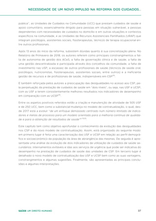 37
Saúde um direito humano
Necessidade de um Novo impulso na reforma dos Cuidados...
pública”, as Unidades de Cuidados na Comunidade (UCC) que prestam cuidados de saúde e
apoio comunitário, essencialmente dirigido para pessoas em situação vulnerável, a pessoas
dependentes com necessidades de cuidados no domicílio e em outras situações e contextos
específicos na comunidade, e as Unidades de Recursos Assistenciais Partilhados (URAP) que
integram psicólogos, assistentes sociais, fisioterapeutas, técnicos de terapia ocupacional en-
tre outros profissionais.
Após 13 anos do início da reforma, subsistem dúvidas quanto à sua concretização plena. No
Relatório de Primavera de 2018, os autores referem como principais constrangimentos a fal-
ta de autonomia de gestão dos ACeS, a falta de governação clínica e de saúde, a falta de
uma gestão descentralizada e participada através dos concelhos da comunidade, a falta de
investimento nas USP, a escassez de outros profissionais de saúde (técnicos de saúde oral,
psicólogos, nutricionistas, fisioterapeutas, assistentes sociais, entre outros) e a ineficiente
gestão de recursos e de profissionais de saúde, indispensáveis em CSP(9)
.
É também reforçada pelos autores a preocupação das desigualdades no acesso aos CSP, pe-
la perpetuação da prestação de cuidados de saúde em “dois níveis”, ou seja, nas USF e UCSP,
com as USF a terem consistentemente melhores resultados nos indicadores de desempenho
em comparação com as UCSP(9)
.
Entre os aspetos positivos referidos estão a criação e manutenção de atividade de 505 USF
e de 250 UCC, bem como a substancial mudança no modelo de contratualização, o qual, des-
de 2017 está a evoluir “de um enfoque demasiado centrado num número limitado de indica-
dores e metas de processo para um modelo orientado para a melhoria contínua de qualida-
de e para a obtenção de resultados de saúde”p.15(9)
.
Este capítulo tem como objetivo aprofundar o conhecimento da evolução das desigualdades
nos CSP e do novo modelo de contratualização. Assim, está organizado do seguinte modo:
em primeiro lugar é feita uma caracterização das USF e UCSP em relação ao perfil demográ-
fico e socioeconómico da população da área de abrangência das mesmas. De seguida é apre-
sentada uma análise da evolução de dois indicadores de utilização de cuidados de saúde se-
cundários: internamentos evitáveis e idas aos serviços de urgência que pode ser indicativa do
desempenho na prestação de cuidados de saúde das unidades de CSP. Em terceiro lugar é
detalhado o novo modelo de contratualização das USF e UCSP bem como as suas vantagens,
constrangimentos e algumas sugestões. Finalmente, são apresentadas as principais conclu-
sões e algumas interpretações.
 