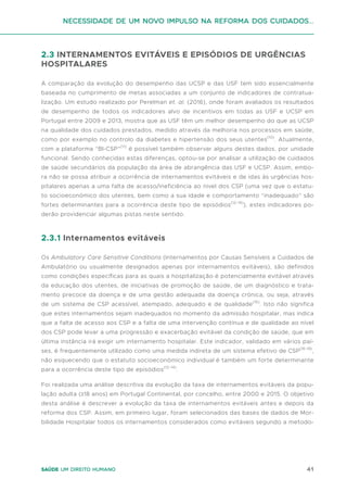 41
Saúde um direito humano
2.3 INTERNAMENTOS EVITÁVEIS E EPISÓDIOS DE URGÊNCIAS
HOSPITALARES
A comparação da evolução do desempenho das UCSP e das USF tem sido essencialmente
baseada no cumprimento de metas associadas a um conjunto de indicadores de contratua-
lização. Um estudo realizado por Perelman et. al. (2016), onde foram avaliados os resultados
de desempenho de todos os indicadores alvo de incentivos em todas as USF e UCSP em
Portugal entre 2009 e 2013, mostra que as USF têm um melhor desempenho do que as UCSP
na qualidade dos cuidados prestados, medido através da melhoria nos processos em saúde,
como por exemplo no controlo da diabetes e hipertensão dos seus utentes(10)
. Atualmente,
com a plataforma “BI-CSP”(11)
é possível também observar alguns destes dados, por unidade
funcional. Sendo conhecidas estas diferenças, optou-se por analisar a utilização de cuidados
de saúde secundários da população da área de abrangência das USF e UCSP. Assim, embo-
ra não se possa atribuir a ocorrência de internamentos evitáveis e de idas às urgências hos-
pitalares apenas a uma falta de acesso/ineficiência ao nível dos CSP (uma vez que o estatu-
to socioeconómico dos utentes, bem como a sua idade e comportamento “inadequado” são
fortes determinantes para a ocorrência deste tipo de episódios(12-14)
), estes indicadores po-
derão providenciar algumas pistas neste sentido.
2.3.1 Internamentos evitáveis
Os Ambulatory Care Sensitive Conditions (Internamentos por Causas Sensíveis a Cuidados de
Ambulatório ou usualmente designados apenas por internamentos evitáveis), são definidos
como condições específicas para as quais a hospitalização é potencialmente evitável através
da educação dos utentes, de iniciativas de promoção de saúde, de um diagnóstico e trata-
mento precoce da doença e de uma gestão adequada da doença crónica, ou seja, através
de um sistema de CSP acessível, atempado, adequado e de qualidade(15)
. Isto não significa
que estes internamentos sejam inadequados no momento da admissão hospitalar, mas indica
que a falta de acesso aos CSP e a falta de uma intervenção contínua e de qualidade ao nível
dos CSP pode levar a uma progressão e exacerbação evitável da condição de saúde, que em
última instância irá exigir um internamento hospitalar. Este indicador, validado em vários paí-
ses, é frequentemente utilizado como uma medida indireta de um sistema efetivo de CSP(16-19)
,
não esquecendo que o estatuto socioeconómico individual é também um forte determinante
para a ocorrência deste tipo de episódios(12-14)
.
Foi realizada uma análise descritiva da evolução da taxa de internamentos evitáveis da popu-
lação adulta (≥18 anos) em Portugal Continental, por concelho, entre 2000 e 2015. O objetivo
desta análise é descrever a evolução da taxa de internamentos evitáveis antes e depois da
reforma dos CSP. Assim, em primeiro lugar, foram selecionados das bases de dados de Mor-
bilidade Hospitalar todos os internamentos considerados como evitáveis segundo a metodo-
Necessidade de um Novo impulso na reforma dos Cuidados...
 