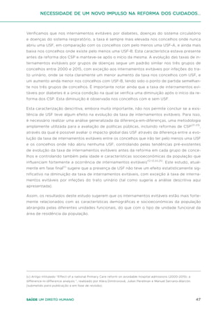 47
Saúde um direito humano
Verificamos que nos internamentos evitáveis por diabetes, doenças do sistema circulatório
e doenças do sistema respiratório, a taxa é sempre mais elevada nos concelhos onde nunca
abriu uma USF, em comparação com os concelhos com pelo menos uma USF-A, e ainda mais
baixa nos concelhos onde existe pelo menos uma USF-B. Esta característica estava presente
antes da reforma dos CSP e manteve-se após o início da mesma. A evolução das taxas de in-
ternamentos evitáveis por grupos de doenças segue um padrão similar nos três grupos de
concelhos entre 2000 e 2015, com exceção aos internamentos evitáveis por infeções do tra-
to urinário, onde se nota claramente um menor aumento da taxa nos concelhos com USF, e
um aumento ainda menor nos concelhos com USF-B, tendo sido o ponto de partida semelhan-
te nos três grupos de concelhos. É importante notar ainda que a taxa de internamentos evi-
táveis por diabetes é a única condição na qual se verifica uma diminuição após o início da re-
forma dos CSP. Esta diminuição é observada nos concelhos com e sem USF.
Esta caracterização descritiva, embora muito importante, não nos permite concluir se a exis-
tência de USF teve algum efeito na evolução da taxa de internamentos evitáveis. Para isso,
é necessário realizar uma análise generalizada da diferença-em-diferenças, uma metodologia
amplamente utilizada para a avaliação de políticas públicas, incluindo reformas de CSP(21-23)
,
através da qual é possível avaliar o impacto global das USF através da diferença entre a evo-
lução da taxa de internamentos evitáveis entre os concelhos que irão ter pelo menos uma USF
e os concelhos onde não abriu nenhuma USF, controlando pelas tendências pré-existentes
de evolução da taxa de internamentos evitáveis antes da reforma em cada grupo de conce-
lhos e controlando também pela idade e características socioeconómicas da população que
influenciam fortemente a ocorrência de internamentos evitáveis(12,13,24,25)
. Este estudo, atual-
mente em fase final(c)
sugere que a presença de USF não teve um efeito estatisticamente sig-
nificativo na diminuição da taxa de internamentos evitáveis, com exceção à taxa de interna-
mentos evitáveis por infeções do trato urinário (tal como sugeria a análise descritiva aqui
apresentada).
Assim, os resultados deste estudo sugerem que os internamentos evitáveis estão mais forte-
mente relacionados com as características demográficas e socioeconómicas da população
abrangida pelas diferentes unidades funcionais, do que com o tipo de unidade funcional da
área de residência da população.
(c) Artigo intitulado “Effect of a national Primary Care reform on avoidable hospital admissions (2000-2015): a
difference-in-difference analysis.”, realizado por Klára Dimitrovová, Julian Perelman e Manuel Serrano-Alarcón.
(submetido para publicação e em fase de revisão).
Necessidade de um Novo impulso na reforma dos Cuidados...
 