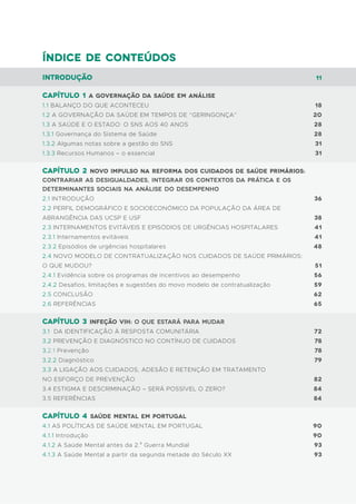 Índice de conteúdos
Introdução
Capítulo 1 A governação da saúde em análise
1.1 BALANÇO DO QUE ACONTECEU
1.2 A GOVERNAÇÃO DA SAÚDE EM TEMPOS DE “GERINGONÇA”
1.3 A SAÚDE E O ESTADO: O SNS AOS 40 ANOS
1.3.1 Governança do Sistema de Saúde
1.3.2 Algumas notas sobre a gestão do SNS
1.3.3 Recursos Humanos – o essencial
capítulo 2 Novo impulso na reforma dos Cuidados de Saúde Primários:
Contrariar as desigualdades, integrar os contextos da prática e os
determinantes sociais na análise do desempenho
2.1 INTRODUÇÃO
2.2 PERFIL DEMOGRÁFICO E SOCIOECONÓMICO DA POPULAÇÃO DA ÁREA DE
ABRANGÊNCIA DAS UCSP E USF
2.3 INTERNAMENTOS EVITÁVEIS E EPISÓDIOS DE URGÊNCIAS HOSPITALARES
2.3.1 Internamentos evitáveis
2.3.2 Episódios de urgências hospitalares
2.4 NOVO MODELO DE CONTRATUALIZAÇÃO NOS CUIDADOS DE SAÚDE PRIMÁRIOS:
O QUE MUDOU?
2.4.1 Evidência sobre os programas de incentivos ao desempenho
2.4.2 Desafios, limitações e sugestões do movo modelo de contratualização
2.5 CONCLUSÃO
2.6 REFERÊNCIAS
capítulo 3 infeção vih: o que estará para mudar
3.1 DA IDENTIFICAÇÃO À RESPOSTA COMUNITÁRIA
3.2 PREVENÇÃO E DIAGNÓSTICO NO CONTÍNUO DE CUIDADOS
3.2.1 Prevenção
3.2.2 Diagnóstico
3.3 A LIGAÇÃO AOS CUIDADOS, ADESÃO E RETENÇÃO EM TRATAMENTO
NO ESFORÇO DE PREVENÇÃO
3.4 ESTIGMA E DESCRIMINAÇÃO – SERÁ POSSÍVEL O ZERO?
3.5 REFERÊNCIAS
capítulo 4 Saúde Mental em Portugal
4.1 AS POLÍTICAS DE SAÚDE MENTAL EM PORTUGAL
4.1.1 Introdução
4.1.2 A Saúde Mental antes da 2.a
Guerra Mundial
4.1.3 A Saúde Mental a partir da segunda metade do Século XX
11
18
20
28
28
31
31
36
38
41
41
48
51
56
59
62
65
72
78
78
79
82
84
84
90
90
93
93
 