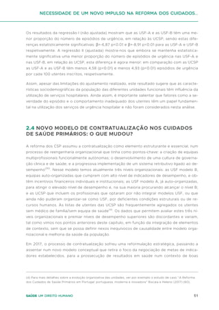 51
Saúde um direito humano
Os resultados da regressão I (não ajustada) mostram que as USF-A e as USF-B têm uma me-
nor proporção do número de episódios de urgência, em relação às UCSP, sendo estas dife-
renças estatisticamente significativas: β=-6,87 p<0.01 e β=-8,91 p<0.01 para as USF-A e USF-B
respetivamente. A regressão II (ajustada) mostra-nos que embora se mantenha estatistica-
mente significativa uma menor proporção do número de episódios de urgência nas USF-A e
nas USF-B, em relação às UCSP, esta diferença é agora menor: em comparação com as UCSP
as USF-A e as USF-B têm menos 4,58 (p<0.01) e menos 4,93 (p<0.01) episódios de urgência
por cada 100 utentes inscritos, respetivamente.
Assim, apesar das limitações do ajustamento realizado, este resultado sugere que as caracte-
rísticas sociodemográficas da população das diferentes unidades funcionais têm influência da
utilização de serviços hospitalares. Ainda assim, é importante salientar que fatores como a se-
veridade do episódio e o comportamento inadequado dos utentes têm um papel fundamen-
tal na utilização dos serviços de urgência hospitalar e não foram considerados nesta análise.
2.4 NOVO MODELO DE CONTRATUALIZAÇÃO NOS CUIDADOS
DE SAÚDE PRIMÁRIOS: O QUE MUDOU?
A reforma dos CSP assumiu a contratualização como elemento estruturante e essencial, num
processo de reengenharia organizacional que tinha como pontos-chave: a criação de equipas
multiprofissionais funcionalmente autónomas; o desenvolvimento de uma cultura de governa-
ção clinica e de saúde; e a progressiva implementação de um sistema retributivo ligado ao de-
sempenho(30)
. Nesse modelo temos atualmente três níveis organizacionais: as USF modelo B,
equipas auto-organizadas que cumprem com alto nível de indicadores de desempenho, e ob-
têm incentivos financeiros individuais e institucionais; as USF modelo A, já auto-organizadas,
para atingir o elevado nível de desempenho e, na sua maioria procurando alcançar o nível B;
e as UCSP que incluem os profissionais que optaram por não integrar modelos USF, ou que
ainda não puderam organizar-se como USF, por deficientes condições estruturais ou de re-
cursos humanos. Às listas de utentes das UCSP são frequentemente agregados os utentes
sem médico de família/sem equipa de saúde(d)
. Os dados que permitem avaliar estes três ní-
veis organizacionais e premiar níveis de desempenho superiores são discordantes e variam,
tal como vimos nos pontos anteriores deste capítulo, em função da integração de elementos
de contexto, sem que se possa definir nexos inequívocos de causalidade entre modelo orga-
nizacional e melhoria da saúde da população.
Em 2017, o processo de contratualização sofreu uma reformulação estratégica, passando a
assentar num novo modelo conceptual que retira o foco da negociação de metas de indica-
dores estabelecidos, para a prossecução de resultados em saúde num contexto de boas
(d) Para mais detalhes sobre a evolução organizativa das unidades, ver por exemplo o estudo de caso “A Reforma
dos Cuidados de Saúde Primários em Portugal: portuguesa, moderna e inovadora” Biscaia e Heleno (2017) (60).
Necessidade de um Novo impulso na reforma dos Cuidados...
 