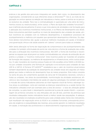 52 Relatório Primavera 2019
práticas e de gestão dos percursos integrados em saúde, bem como, no desempenho das
organizações, considerando as suas diferentes áreas e dimensões(30)
. Isto é, ao invés da ne-
gociação se centrar apenas na seleção de indicadores e metas, passa a centrar-se no percur-
so evolutivo da unidade. Para isso a contratualização é suportada por uma série de instru-
mentos (novos ou reestruturados), entre outros, o Plano de Ação das unidades funcionais(e)
,
que é definido plurianualmente (3 anos) e que inclui planos de atividades e de formação para
a aplicação dos incentivos monetários institucionais, e os Planos de Desempenho dos ACeS.
Estes instrumentos permitem qualificar os níveis de desempenho das unidades de saúde, atri-
buir incentivos às unidades com os melhores desempenhos, e estabelecer processos de
acompanhamento e melhoria com aquelas que apresentam desempenhos inferiores. Os obje-
tivos destes instrumentos são: ajudar a alcançar melhores resultados em saúde; e fortalecer
uma governação clínica e de saúde assente em “pilares” comuns para todas as unidades.
Além desta alteração na forma de negociação de compromissos e de acompanhamento das
unidades foi também reformulada do ponto de vista técnico a forma de avaliação das unida-
des para a atribuição dos incentivos institucionais. Até 2017, a forma de incentivar e recom-
pensar as equipas que alcançaram as metas contratualizadas era, através da atribuição de um
prémio à unidade: o “incentivo institucional”. Este incentivo podia ser investido em projetos
de formação das equipas, na melhoria de equipamentos e infraestruturas, entre outros proje-
tos. O valor monetário do incentivo estava fixado em três escalões entre 9.600 e 20.000 eu-
ros por unidade consoante uma fórmula de capitação e era exclusivo para unidades do tipo
USF-A e USF-B. A Portaria 377-A/2013(31)
estabelecia que o valor do incentivo anual estava
também dependente da avaliação do desempenho da unidade nesse ano segundo um índice
global que media a melhoria do desempenho face às metas propostas. Este índice consistia
na soma do grau de cumprimento ajustado de cerca de 14 indicadores nacionais, comuns a
todas as unidades, nas áreas da acessibilidade, monitorização da atividade assistencial, efi-
ciência e dos resultados intermédios de saúde em algumas patologias. Era também permitida
a inclusão de outros indicadores adicionais ao nível regional e local de forma a abranger ou-
tras áreas ou patologias, como por exemplo as doenças respiratórias ou a saúde mental. Os
indicadores utilizados eram por exemplo para a área de acesso – a taxa de utilização global
de consultas, ou para medir o desempenho assistencial na área de saúde infantil – a percen-
tagem de primeiras consultas na vida efetuadas até aos 28 dias, partindo da premissa que
resultados adequados nestes indicadores levam a melhor saúde das populações. A adequa-
ção dos resultados era balizada anualmente para cada unidade pelas metas dos indicadores,
que resultavam da negociação entre os ACeS e as unidades funcionais, pressupondo princí-
pios de exigência e exequibilidade das mesmas, procurando garantir os melhores resultados
em saúde, a motivação dos profissionais e o desenvolvimento organizacional das equipas(32)
.
capítulo 2
(e) Estes documentos encontram-se disponíveis no BI dos cuidados de saúde primários, na página bicsp.min-
saude.pt/pt/contratualizacao/planosdeacao/
 