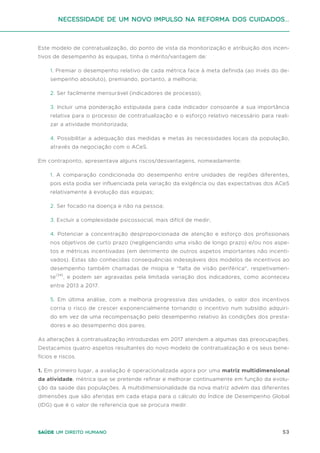 53
Saúde um direito humano
Este modelo de contratualização, do ponto de vista da monitorização e atribuição dos incen-
tivos de desempenho às equipas, tinha o mérito/vantagem de:
1. Premiar o desempenho relativo de cada métrica face à meta definida (ao invés do de-
sempenho absoluto), premiando, portanto, a melhoria;
2. Ser facilmente mensurável (indicadores de processo);
3. Incluir uma ponderação estipulada para cada indicador consoante a sua importância
relativa para o processo de contratualização e o esforço relativo necessário para reali-
zar a atividade monitorizada;
4. Possibilitar a adequação das medidas e metas às necessidades locais da população,
através da negociação com o ACeS.
Em contraponto, apresentava alguns riscos/desvantagens, nomeadamente:
1. A comparação condicionada do desempenho entre unidades de regiões diferentes,
pois esta podia ser influenciada pela variação da exigência ou das expectativas dos ACeS
relativamente à evolução das equipas;
2. Ser focado na doença e não na pessoa;
3. Excluir a complexidade psicossocial, mais difícil de medir;
4. Potenciar a concentração desproporcionada de atenção e esforço dos profissionais
nos objetivos de curto prazo (negligenciando uma visão de longo prazo) e/ou nos aspe-
tos e métricas incentivadas (em detrimento de outros aspetos importantes não incenti-
vados). Estas são conhecidas consequências indesejáveis dos modelos de incentivos ao
desempenho também chamadas de miopia e "falta de visão periférica", respetivamen-
te(34)
, e podem ser agravadas pela limitada variação dos indicadores, como aconteceu
entre 2013 a 2017.
5. Em última análise, com a melhoria progressiva das unidades, o valor dos incentivos
corria o risco de crescer exponencialmente tornando o incentivo num subsídio adquiri-
do em vez de uma recompensação pelo desempenho relativo às condições dos presta-
dores e ao desempenho dos pares.
As alterações à contratualização introduzidas em 2017 atendem a algumas das preocupações.
Destacamos quatro aspetos resultantes do novo modelo de contratualização e os seus bene-
fícios e riscos.
1. Em primeiro lugar, a avaliação é operacionalizada agora por uma matriz multidimensional
da atividade, métrica que se pretende refinar e melhorar continuamente em função da evolu-
ção da saúde das populações. A multidimensionalidade da nova matriz advém das diferentes
dimensões que são aferidas em cada etapa para o cálculo do Índice de Desempenho Global
(IDG) que é o valor de referencia que se procura medir.
Necessidade de um Novo impulso na reforma dos Cuidados...
 