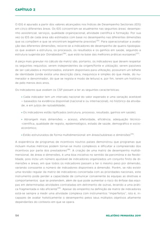 54 Relatório Primavera 2019
O IDG é apurado a partir dos valores alcançados nos Índices de Desempenho Sectoriais (IDS)
em cinco diferentes áreas. Os IDS concentram-se atualmente nas seguintes áreas: desempe-
nho assistencial, serviços, qualidade organizacional, atividade científica e formação. Por sua
vez os IDS de cada área são estimados com base no desempenho nas diferentes dimensões
que os compõem e que se encontram legalmente previstas(35)
. Para operacionalizar a avalia-
ção das diferentes dimensões, recorre-se a indicadores de desempenho de quatro tipologias:
os que avaliam a estrutura, os processos, os resultados e os ganhos em saúde, seguindo a
estrutura sugerida por Donabedian(36)
, que está na base das melhores práticas europeias(37)
.
A peça mais granular no cálculo da matriz são, portanto, os indicadores que devem respeitar
os seguintes requisitos: serem independentes da origem/fonte e utilização; serem passíveis
de ser calculados e monitorizados; estarem disponíveis para utilização; possuírem um bilhete
de identidade (onde exista uma descrição clara, inequívoca e simples do que mede, do nu-
merador e denominador, do que se regista e modo de leitura) e, por fim, terem um histórico
de pelo menos dois anos.
Os indicadores que avaliam os CSP passam a ter as seguintes características:
• Cada indicador tem um intervalo nacional do valor esperado e uma variação aceitável
– baseados na evidência disponível (nacional e ou internacional), no histórico da ativida-
de, e em juízos de razoabilidade;
• Os indicadores estão tipificados (estrutura, processo, resultado, ganhos em saúde);
• Abrangem mais dimensões – acesso, efetividade, eficiência, adequação técnico-
-científica, qualidade de registo, epidemiológico, estado de saúde, demográfico e socio-
económico;
• Estão estruturados de forma multidimensional: em áreas/subáreas e dimensões(35)
.
A experiência de programas de incentivos noutros países demonstrou que programas que
incluam muitas métricas podem tornar-se muito complexos e dificultar a compreensão dos
incentivos por parte dos prestadores(38)
. A criação de uma matriz de desempenho multidi-
mensional, de áreas e dimensões, é uma boa iniciativa no sentido da parcimónia e da flexibi-
lidade, pois inclui um número ajustável de indicadores organizados um conjunto finito de di-
mensões e áreas, em que todos os indicadores passam a ter o mesmo peso por dimensão,
variando consoante o número de indicadores disponíveis a dimensão. Porém, se não existir
uma revisão regular da matriz de indicadores concertada com as prioridades nacionais, este
instrumento pode perder a capacidade de comunicar conveniente às equipas as diretivas e
comportamentos que se pretendem, além de que pode aumentar o risco do ênfase das equi-
pas em determinadas atividades contratadas em detrimento de outras, levando a uma práti-
ca fragmentada e não eficiente(39)
. Apesar do empenho na definição da matriz de indicadores
está-se sempre a medir uma atividade complexa com instrumentos “imperfeitos”, isto é, in-
capazes de avaliar hoIisticamente o desempenho pelos seus múltiplos objetivos altamente
dependentes do contexto em que se opera.
capítulo 2
 